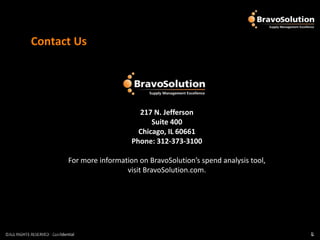 Contact Us




                                                    217 N. Jefferson
                                                        Suite 400
                                                    Chicago, IL 60661
                                                  Phone: 312-373-3100

                               For more information on BravoSolution’s spend analysis tool,
                                                visit BravoSolution.com.




©ALL RIGHTS RESERVED - Confidential
©ALL RIGHTS RESERVED - Confidential                                                           8
                                                                                              8
 