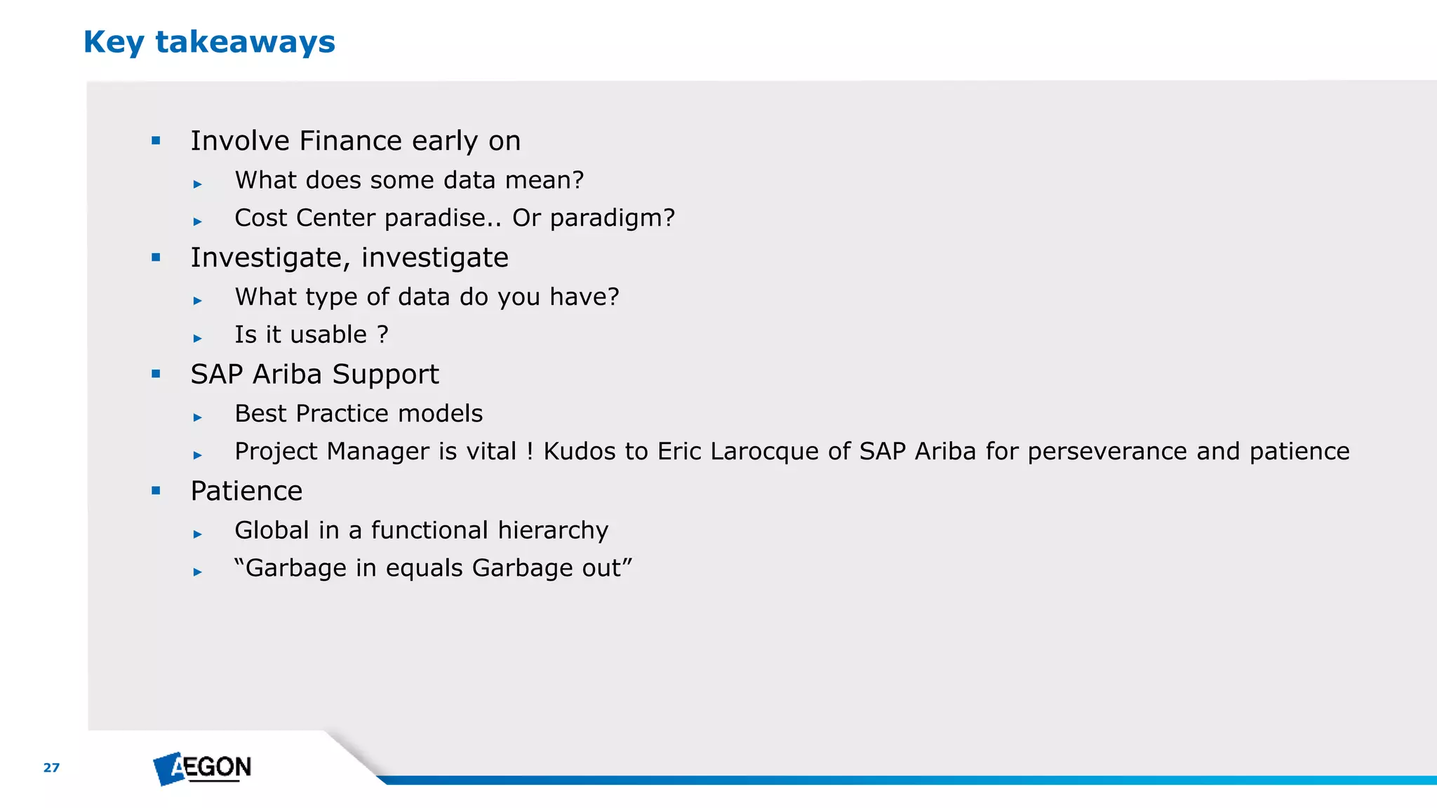 27
 Involve Finance early on
► What does some data mean?
► Cost Center paradise.. Or paradigm?
 Investigate, investigate
► What type of data do you have?
► Is it usable ?
 SAP Ariba Support
► Best Practice models
► Project Manager is vital ! Kudos to Eric Larocque of SAP Ariba for perseverance and patience
 Patience
► Global in a functional hierarchy
► “Garbage in equals Garbage out”
Key takeaways
 