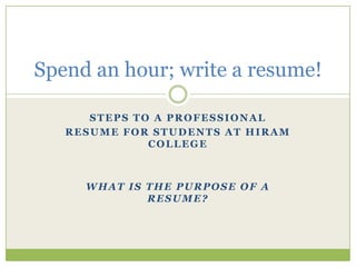 Spend an hour; write a resume!
STEPS TO A PROFESSIONAL
RESUME FOR STUDENTS AT HIRAM
COLLEGE

WHAT IS THE PURPOSE OF A
RESUME?

 