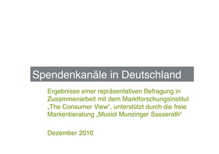 Spendenkanäle in Deutschland !
  Ergebnisse einer repräsentativen Befragung in
  Zusammenarbeit mit dem Marktforschungsinstitut
  „The Consumer View“, unterstützt durch die freie
  Markenberatung „Musiol Munzinger Sasserath“!

  Dezember 2010!
 