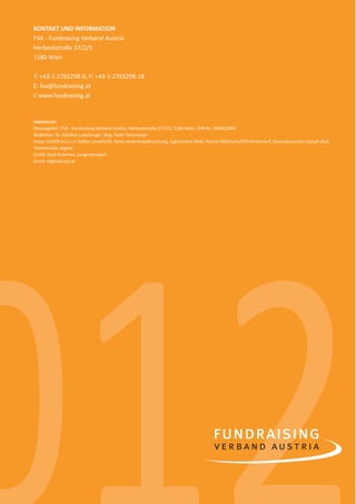 14              KONTAKT UND INFORMATION
                FVA - Fundraising Verband Austria
                Herbeckstraße 27/2/3
                1180 Wien

                T: +43-1-2765298-0, F: +43-1-2765298-18
                E: fva@fundraising.at
                I: www.fundraising.at


                Impressum:
                Herausgeber: FVA - Fundraising Verband Austria, Herbeckstraße 27/2/3, 1180 Wien, ZVR-Nr.: 994812845
                Redak on: Dr. Günther Lutschinger, Mag. Peter Steinmayer
                Fotos: COVER (v.l.n.r.): Stefan Liewehr/St. Anna Kinderkrebsforschung, Jugend eine Welt, Patrick Wi mann/SOS-Kinderdorf, Greenpeace/Jan-Joseph Stok;
                Tes monials: eigene
                Graﬁk: Rudi Krammer, Langenzersdorf
                Druck: digitaldruck.at




0
012
spendenbericht_2012.indd Abs2:14                                                                                                                             03.12.2012 16:31:05
 