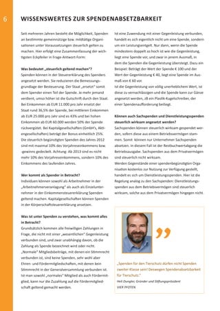 6                WISSENSWERTES ZUR SPENDENABSETZBARKEIT

                 Seit mehreren Jahren besteht die Möglichkeit, Spenden     Ist eine Zuwendung mit einer Gegenleistung verbunden,
                 an bes mmte gemeinnützige bzw. mildtä ge Organi-          handelt es sich eigentlich nicht um eine Spende, sondern
                 sa onen unter Voraussetzungen steuerlich gelten zu        um ein Leistungsentgelt. Nur dann, wenn die Spende
                 machen. Hier erfolgt eine Zusammenfassung der wich-       mindestens doppelt so hoch ist wie die Gegenleistung,
                   gsten Eckpfeiler in Frage-Antwort-Form:                 liegt eine Spende vor, und zwar in jenem Ausmaß, in
                                                                           dem die Spenden die Gegenleistung übersteigt. Dazu ein
                 Was bedeutet „steuerlich geltend machen“?                 Beispiel: Beträgt der Wert der Spende € 100 und der
                 Spenden können in der Steuererklärung des Spenders        Wert der Gegenleistung € 40, liegt eine Spende im Aus-
                 angesetzt werden. Sie reduzieren die Bemessungs-          maß von € 60 vor.
                 grundlage der Besteuerung. Der Staat „ersetzt“ somit      Ist die Gegenleistung von völlig unerheblichem Wert, ist
                 dem Spender einen Teil der Spende. Je mehr jemand         diese zu vernachlässigen und die Spende kann zur Gänze
                 verdient, umso höher ist die Gutschri durch den Staat.    angesetzt werden, zB ein Plas k-Kugelschreiber, der
                 Bei Einkommen ab EUR 11.000 pro Jahr ersetzt der          einer Spendenauﬀorderung beiliegt.
                 Staat rund 36,5% der Spende, bei mi leren Einkommen
                 ab EUR 25.000 pro Jahr sind es 43% und bei hohen          Können auch Sachspenden und Dienstleistungsspenden
                 Einkommen ab EUR 60.000 werden 50% der Spende             steuerlich wirksam angesetzt werden?
                 rückvergütet. Bei Kapitalgesellscha en (GmbH’s, Ak -      Sachspenden können steuerlich wirksam gespendet wer-
                 engesellscha en) beträgt der Bonus einheitlich 25%.       den, sofern diese aus einem Betriebsvermögen stam-
                 Die steuerlich begüns gten Spenden des Jahres 2012        men. Somit können nur Unternehmer Sachspenden
                 sind mit maximal 10% des Vorjahreseinkommens bzw.         absetzen. In diesem Fall ist der Restbuchwertabgang die
                 -gewinns gedeckelt. Achtung: Ab 2013 sind es nicht        Betriebsausgabe. Sachspenden aus dem Privatvermögen
                 mehr 10% des Vorjahreseinkommens, sondern 10% des         sind steuerlich nicht wirksam.
                 Einkommens des laufenden Jahres.                          Werden Gegenstände einer spendenbegüns gten Orga-
                                                                           nisa on kostenlos zur Nutzung zur Verfügung gestellt,
                 Wer kommt als Spender in Betracht?                        handelt es sich um Dienstleistungsspenden. Hier ist die
                 Individuen können sowohl als Arbeitnehmer in der          Regelung analog zu den Sachspenden: Dienstleistungs-
                 „Arbeitnehmerveranlagung“ als auch als Einzelunter-       spenden aus dem Betriebsvermögen sind steuerlich
                 nehmer in der Einkommensteuererklärung Spenden            wirksam, solche aus dem Privatvermögen hingegen nicht.
                 geltend machen. Kapitalgesellscha en können Spenden
                 in der Körperscha steuererklärung ansetzen.


                 Was ist unter Spenden zu verstehen, was kommt alles
                 in Betracht?
                 Grundsätzlich kommen alle freiwilligen Zahlungen in
                 Frage, die nicht mit einer „wesentlichen“ Gegenleistung
                 verbunden sind, und zwar unabhängig davon, ob die
                 Zahlung als Spende bezeichnet wird oder nicht.
                 „Normale“ Mitgliedsbeiträge, mit denen ein S mmrecht
                 verbunden ist, sind keine Spenden, sehr wohl aber
                 Ehren- und Fördermitgliedscha en, mit denen kein           „Spenden für den Tierschutz dürfen nicht Spenden
                 S mmrecht in der Generalversammlung verbunden ist.         zweiter Klasse sein! Deswegen Spendenabsetzbarkeit
                 Ist man sowohl „normales“ Mitglied als auch Fördermit-     für Tierschutz.“
                 glied, kann nur die Zuzahlung auf die Fördermitglied-      Heli Dungler, Gründer und S   ungspräsident
                 scha geltend gemacht werden.                               VIER PFOTEN




spendenbericht_2012.indd Abs2:6                                                                                                  03.12.2012 16:30:42
 