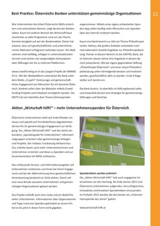 11
Wie Unternehmen die Arbeit Österreichs NGOs erleich-
tern und unterstützen können, zeigt derzeit der Banken-
sektor. Kaum ein anderer Bereich der Wirtschaft baut
momentan so aktiv Programme rund um das Thema
Gemeinnützigkeit auf wie der Bankensektor. Dieser hat
erkannt, dass sich gesellschaftlicher und unternehme-
rischer Mehrwert erfolgreich verbinden lassen. Die Maß-
nahmen sind vielfältig, erfolgen in unterschiedlichsten
Formen und reichen von vergünstigten Kontospesen
über Stiftungen bis hin zu Internet-Plattformen.
www.crowdfunding.at ist das jüngste Projekt der BAWAG
P.S.K.. Mit der Webplattform unterstützt die Bank unter
dem Motto „Es geht“ Zivilcourage und gemeinschaft-
liches Engagement von Menschen für ein besseres Öster-
reich. Konkret sollen über die Webseite mittels Crowd-
funding Projekte und Initiativen ermöglicht werden. Die
ERSTE hat sich ebenfalls dem Thema Onlinespenden
angenommen. Mittels einer eigens entwickelten Spen-
den-App sollen künftig mehr Menschen zum Spenden
über das Internet motiviert werden.
Kaum eine Bank kommt zur Zeit am Thema Philanthropie
vorbei. Nahezu alle großen Anbieter entwickeln nach
internationalem Vorbild Angebote zur Philanthropiebera-
tung. Pionier in diesem Bereich ist die CAPITAL Bank, die
im Sommer diesen Jahres ihre Angebote in diesem Be-
reich präsentierte. Mit der eigens gegründeten Stiftung
„Philanthropie Österreich“ und einer neuen Philanthro-
pieberatung sollen Vermögende beraten und motiviert
werden, gesellschaftlich aktiv zu werden. Erste Erfolge
stellen sich bereits ein.
Die Bank Austria ist ebenfalls im Stiftungsbereich aktiv
und entwickelt derzeit eine Strategie für gemeinnützige
Stiftungen und StartUps.
Best Practice: Österreichs Banken unterstützen gemeinnützige Organisationen
Aktion „Wirtschaft hilft!“ – mehr Unternehmensspenden für Österreich
Österreichs Unternehmen steht seit Ende Oktober ein
neues und speziell auf ihre Bedürfnisse abgestimmtes
Service für ihr gemeinnütziges Engagement zur Verfü-
gung: Die „Aktion Wirtschaft hilft!“ und der damit ver-
bundene „Spendenguide für Unternehmen“ informiert
zielgruppen-orientiert über gemeinnützige Anliegen
und Projekte. Der Initiator, Fundraising Verband Aus-
tria, möchte damit noch mehr Unternehmerinnen und
Unternehmer erreichen und diese zu Spenden und zur
Zusammenarbeit mit NPOs motivieren.
Das umfassende Service- und Informationsangebot soll
Unternehmen motivieren und ihnen bei ihrem Engage-
ment und bei der Wahrnehmung ihrer gesellschaftlichen
Verantwortung beratend zur Seite stehen. Damit soll
eine neue Brücke zwischen Unternehmen und gemein-
nützigen Organisationen gebaut werden.
Das Projekt schließt auch eine Lücke und ein Bedürfnis
vieler Unternehmen. Informationen über Organisationen
und Tipps rund ums Spenden gebündelt an einem Ort
hat es bis jetzt in dieser Form nicht gegeben.
Spendenideen werden prämiert
Die „Aktion Wirtschaft hilft!“ holt auch engagierte Un-
ternehmen vor den Vorhang. Bis Ende Jänner 2015 sind
Österreichs Unternehmen aufgerufen, ihre erfolgreichen,
innovativen und kreativen Spendenideen einzusenden.
Im Frühjahr 2015 werden die drei besten als „Unterneh-
mensspende des Jahres“ gekürt.
www.wirtschaft-hilft.at
spendenbericht_2014-final-druck.indd Abs2:11 16.12.14 23:25
 