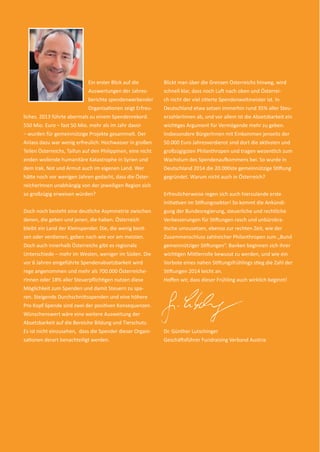 2
Ein erster Blick auf die
Auswertungen der Jahres-
berichte spendenwerbender
Organisationen zeigt Erfreu-
liches. 2013 führte abermals zu einem Spendenrekord.
550 Mio. Euro – fast 50 Mio. mehr als im Jahr davor
– wurden für gemeinnützige Projekte gesammelt. Der
Anlass dazu war wenig erfreulich: Hochwasser in großen
Teilen Österreichs, Taifun auf den Philippinen, eine nicht
enden wollende humanitäre Katastrophe in Syrien und
dem Irak, Not und Armut auch im eigenen Land. Wer
hätte noch vor wenigen Jahren gedacht, dass die Öster-
reicherInnen unabhängig von der jeweiligen Region sich
so großzügig erweisen würden?
Doch noch besteht eine deutliche Asymmetrie zwischen
denen, die geben und jenen, die haben. Österreich
bleibt ein Land der Kleinspender. Die, die wenig besit-
zen oder verdienen, geben nach wie vor am meisten.
Doch auch innerhalb Österreichs gibt es regionale
Unterschiede – mehr im Westen, weniger im Süden. Die
vor 6 Jahren eingeführte Spendenabsetzbarkeit wird
rege angenommen und mehr als 700.000 Österreiche-
rInnen oder 18% aller Steuerpﬂichtigen nutzen diese
Möglichkeit zum Spenden und damit Steuern zu spa-
ren. Steigende Durchschnittsspenden und eine höhere
Pro-Kopf-Spende sind zwei der positiven Konsequenzen.
Wünschenswert wäre eine weitere Ausweitung der
Absetzbarkeit auf die Bereiche Bildung und Tierschutz.
Es ist nicht einzusehen, dass die Spender dieser Organi-
sationen derart benachteiligt werden.
Blickt man über die Grenzen Österreichs hinweg, wird
schnell klar, dass noch Luft nach oben und Österrei-
ch nicht der viel zitierte Spendenweltmeister ist. In
Deutschland etwa setzen immerhin rund 35% aller Steu-
erzahlerInnen ab, und vor allem ist die Absetzbarkeit ein
wichtiges Argument für Vermögende mehr zu geben.
Insbesondere BürgerInnen mit Einkommen jenseits der
50.000 Euro Jahresverdienst sind dort die aktivsten und
großzügigsten Philanthropen und tragen wesentlich zum
Wachstum des Spendenaufkommens bei. So wurde in
Deutschland 2014 die 20.000ste gemeinnützige Stiftung
gegründet. Warum nicht auch in Österreich?
Erfreulicherweise regen sich auch hierzulande erste
Initiativen im Stiftungssektor! So kommt die Ankündi-
gung der Bundesregierung, steuerliche und rechtliche
Verbesserungen für Stiftungen rasch und unbürokra-
tische umzusetzen, ebenso zur rechten Zeit, wie der
Zusammenschluss zahlreicher Philanthropen zum „Bund
gemeinnütziger Stiftungen“. Banken beginnen sich ihrer
wichtigen Mittlerrolle bewusst zu werden, und wie ein
Vorbote eines nahen Stiftungsfrühlings stieg die Zahl der
Stiftungen 2014 leicht an.
Hoﬀen wir, dass dieser Frühling auch wirklich beginnt!
Dr. Günther Lutschinger
Geschäftsführer Fundraising Verband Austria
spendenbericht_2014-final-druck.indd Abs1:2 16.12.14 23:24
 