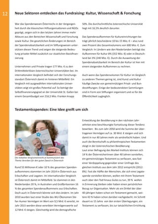 12 Neue Sektoren entdecken das Fundraising: Kultur, Wissenschaft & Forschung
Testamentsspenden: Eine Idee greift um sich
War das Spendenwesen Österreichs in der Vergangen-
heit durch die klassischen Hilfsorganisationen und NGOs
geprägt, zeigen sich in den letzten Jahren immer mehr
Akteure aus den Bereichen Wissenschaft und Forschung
sowie Kultur. Die gesetzlichen Änderungen im Bereich
der Spendenabsetzbarkeit und im Stiftungswesen unter-
stützen diesen Trend und zeigen die steigende Bedeu-
tung privater Mittel zusätzlich zur staatlichen Basisﬁnan-
zierung.
Unternehmen und Private tragen 177 Mio. € zu den
Drittmittelerlösen österreichischer Universitäten bei. Im
internationalen Vergleich beﬁndet sich der Forschungs-
standort Österreich damit im hinteren Mittelfeld. Ein
Vergleich mit ausgewählten internationalen Univer-
sitäten zeigt ein großes Potential auf. So beträgt der
Selbstfinanzierungsgrad an der Universität St. Gallen bei
einem Gesamtbudget von 216,5 Mio. Franken knapp
Rund 55 Millionen € oder 10 % des gesamten Spenden-
aufkommens stammten im Jahr 2014 in Österreich aus
Erbschaften und Legaten. Im internationalen Vergleich
ist Österreich damit im Mittelfeld. So stammen in den
Niederlanden 20 %, in Australien und Großbritannien 16
% des gesamten Spendenaufkommens aus Erbschaften.
Doch auch in Österreich könnte sich dies ändern. Im Jahr
2010 wurden laut einer Studie des WU-Ökonomen Ste-
fan Humer Vermögen im Wert von 9,5 Mrd. € vererbt, im
Jahr 2015 werden diese vererbten Vermögenswerte auf
12 Mrd. € steigen. Gleichzeitig wird die demograﬁsche
50%. Die durchschnittliche österreichische Universität
liegt mit 16,5% deutlich darunter.
Das Spendenaufkommen für Kultureinrichtungen be-
trägt jährlich bescheidene 10 bis 15 Mio. € – also rund
zwei Prozent des Gesamtvolumens von 600 Mio. €. Zum
Vergleich: In Ländern wie den Niederlanden beträgt das
Aufkommen für Kultur 8% (352 Mio. €) oder in Deutsch-
land bei 3% (240 Mio. €). Durch die Ausweitung der
Spendenabsetzbarkeit im Bereich der Kultur ist hier mit
einem steigenden Aufkommen zu rechnen.
Auch wenn das Spendenvolumen für Kultur im Vergleich
zu anderen Themen gering ist, sind Kunst und Kultur
häuﬁge Zwecke von gemeinnützigen Privat- und Bun-
desstiftungen. Einige der bedeutendsten Sammlungen
sind in Form von Stiftungen organisiert und so für die
Öﬀentlichkeit zugänglich.
Entwicklung der Bevölkerung in den nächsten Jahr-
zehnten eine beschleunigte Fortsetzung dieser Tendenz
bewirken: Bis zum Jahr 2050 wird die Summe der über-
tragenen Vermögen auf ca. 30 Mrd. € steigen und sich
damit in nur 40 Jahren mehr als verdreifacht haben. Und
auch die Bereitschaft zu philanthropischen Testamenten
steigt in der österreichischen Bevölkerung:
Laut einer Befragung des Market-Instituts können sich
14 % der ÖsterreicherInnen über 40 Jahren vorstellen,
ein gemeinnütziges Testament zu verfassen, was fast
einer Verdoppelung gegenüber einer Umfrage des
gleichen Instituts aus dem Jahr 2012 entspricht (2012:
8%). Fast die Hälfte der Menschen, die sich eine Legate-
spende vorstellen können, wollen mit ihrem Testament
auch über den Tod hinaus Gutes zu tun, 39 % wollen
in Erinnerung bleiben oder haben einen persönlichen
Bezug zur Organisation. Mehr als ein Drittel der über
40-jährigen haben schon ein Testament gemacht, wei-
tere 43 % haben schon darüber nachgedacht. Im Schnitt
dauert es 15 Jahre von den ersten Überlegungen, ein
Testament zu verfassen, bis zur tatsächlichen Errichtung.
Die Initiative Vergissmeinnicht.at kommuniziert das
Thema Vererben für den guten Zweck in Österreich
spendenbericht_2015-sic.indd Abs2:12 30.11.15 19:43
 