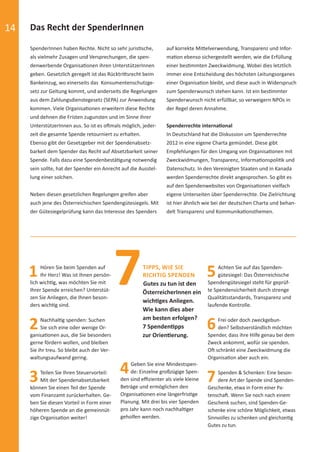 14 Das Recht der SpenderInnen
SpenderInnen haben Rechte. Nicht so sehr juristische,
als vielmehr Zusagen und Versprechungen, die spen-
denwerbende Organisationen ihren UnterstützerInnen
geben. Gesetzlich geregelt ist das Rücktrittsrecht beim
Bankeinzug, wo einerseits das Konsumentenschutzge-
setz zur Geltung kommt, und anderseits die Regelungen
aus dem Zahlungsdienstegesetz (SEPA) zur Anwendung
kommen. Viele Organisationen erweitern diese Rechte
und dehnen die Fristen zugunsten und im Sinne ihrer
UnterstützerInnen aus. So ist es oftmals möglich, jeder-
zeit die gesamte Spende retourniert zu erhalten.
Ebenso gibt der Gesetzgeber mit der Spendenabsetz-
barkeit dem Spender das Recht auf Absetzbarkeit seiner
Spende. Falls dazu eine Spendenbestätigung notwendig
sein sollte, hat der Spender ein Anrecht auf die Ausstel-
lung einer solchen.
Neben diesen gesetzlichen Regelungen greifen aber
auch jene des Österreichischen Spendengütesiegels. Mit
der Gütesiegelprüfung kann das Interesse des Spenders
auf korrekte Mittelverwendung, Transparenz und Infor-
mation ebenso sichergestellt werden, wie die Erfüllung
einer bestimmten Zweckwidmung. Wobei dies letztlich
immer eine Entscheidung des höchsten Leitungsorganes
einer Organisation bleibt, und diese auch in Widerspruch
zum Spenderwunsch stehen kann. Ist ein bestimmter
Spenderwunsch nicht erfüllbar, so verweigern NPOs in
der Regel deren Annahme.
Spenderrechte international
In Deutschland hat die Diskussion um Spenderrechte
2012 in eine eigene Charta gemündet. Diese gibt
Empfehlungen für den Umgang von Organisationen mit
Zweckwidmungen, Transparenz, Informationspolitik und
Datenschutz. In den Vereinigten Staaten und in Kanada
werden Spenderrechte direkt angesprochen. So gibt es
auf den Spendenwebsites von Organisationen vielfach
eigene Unterseiten über Spenderrechte. Die Zielrichtung
ist hier ähnlich wie bei der deutschen Charta und behan-
delt Transparenz und Kommunikationsthemen.
1Hören Sie beim Spenden auf
Ihr Herz! Was ist Ihnen persön-
lich wichtig, was möchten Sie mit
Ihrer Spende erreichen? Unterstüt-
zen Sie Anliegen, die Ihnen beson-
ders wichtig sind.
2Nachhaltig spenden: Suchen
Sie sich eine oder wenige Or-
ganisationen aus, die Sie besonders
gerne fördern wollen, und bleiben
Sie ihr treu. So bleibt auch der Ver-
waltungsaufwand gering.
3Teilen Sie Ihren Steuervorteil:
Mit der Spendenabsetzbarkeit
können Sie einen Teil der Spende
vom Finanzamt zurückerhalten. Ge-
ben Sie diesen Vorteil in Form einer
höheren Spende an die gemeinnüt-
zige Organisation weiter!
4Geben Sie eine Mindestspen-
de: Einzelne großzügige Spen-
den sind eﬃzienter als viele kleine
Beträge und ermöglichen den
Organisationen eine längerfristige
Planung. Mit drei bis vier Spenden
pro Jahr kann noch nachhaltiger
geholfen werden.
5Achten Sie auf das Spenden-
gütesiegel: Das Österreichische
Spendengütesiegel steht für geprüf-
te Spendensicherheit durch strenge
Qualitätsstandards, Transparenz und
laufende Kontrolle.
6Frei oder doch zweckgebun-
den? Selbstverständlich möchten
Spender, dass ihre Hilfe genau bei dem
Zweck ankommt, wofür sie spenden.
Oft schränkt eine Zweckwidmung die
Organisation aber auch ein.
7Spenden & Schenken: Eine beson-
dere Art der Spende sind Spenden-
Geschenke, etwa in Form einer Pa-
tenschaft. Wenn Sie noch nach einem
Geschenk suchen, sind Spenden-Ge-
schenke eine schöne Möglichkeit, etwas
Sinnvolles zu schenken und gleichzeitig
Gutes zu tun.
7TIPPS, WIE SIE
RICHTIG SPENDEN
Gutes zu tun ist den
ÖsterreicherInnen ein
wichtiges Anliegen.
Wie kann dies aber
am besten erfolgen?
7 Spendentipps
zur Orientierung.
spendenbericht_2015-sic.indd Abs2:14 30.11.15 19:43
 