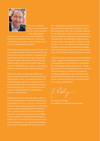 2
2015 war ein einschnei-
dendes und entscheidendes
Jahr für Österreichs gemein-
nützige Organisationen.
Noch nie waren so viele, diesen Sektor betreﬀende
Themen in der politischen Diskussion. Es konnte sehr
viel bewegt werden, einiges wurde aber leider nicht im
Sinne der Organisationen entschieden.
Mit dem Gemeinnützigkeitsgesetz wurde im Herbst eine
der wichtigsten Gesetze in der Zweiten Republik für den
Dritten Sektor auf Schiene gebracht. Die geplanten Ver-
besserungen der Rahmenbedingungen im Bereich der
Stiftungen werden in den nächsten Jahren zusätzliche
Mittel frei setzen. Dies wird die Arbeit der Organisati-
onen in der Realisierung ihrer Projekte zur Lösung gesell-
schaftlicher Problemstellungen massiv unterstützen.
Mit den neuen Rahmenbedingungen werden auch
Sektoren unterstützt, die bisher wenig oder kein Fund-
raising betrieben haben. Die Spendenabsetzbarkeit für
Kulturorganisationen wird das Fundraising in diesem
Bereich erleichtern. Mit den Stiftungsgesetzen werden
Kultureinrichtungen aber auch die Forschung und die
klassischen Hilfsorganisationen leichter Mittel aus
Stiftungen erhalten können.
Weniger erfreulich waren die Änderungen im Bereich
der Spendenabsetzbarkeit. Unter dem Deckmantel von
Verwaltungseinsparungen im Zuge der automatisierten
ArbeitnehmerInnenveranlagung kommen auf die Organi-
sationen zusätzliche Verwaltungskosten in Millionen-
höhe zu. Künftig müssen sie der Finanz die Spenden-
daten ihrer UnterstützerInnen übermitteln und haften
für die Korrektheit. Der bei den ÖsterreicherInnen so
beliebte Tierschutz bleibt bei der Spendenabsetzbarkeit
weiter ausgeklammert – eine massive Benachteiligung.
2015 war auch ein forderndes Jahr für die Organisati-
onen. Gerade in der Katastrophenhilfe meisterten sie
besondere Problemstellungen und Einsätze – sei es in
der Flüchtlingskrise oder in der humanitären Hilfe nach
der Naturkatastrophe in Nepal. Die ÖsterreicherInnen
erkannten die Not und unterstützten die Organisationen
in der Soforthilfe. Viele Menschen mochten nicht nur
zusehen, sondern selbst anpacken, um Hilfe in der Not
zu leisten. In einer nie da gewesenen Hilfsbereitschaft
unterstützten tausende ÖsterreicherInnen die Organi-
sationen ehrenamtlich. Gemeinsam mit den hauptamt-
lichen Proﬁs der NGOs konnte die Not gelindert werden.
2015 wird das Spendenaufkommen abermals in Summe
steigen – insgesamt auf 600 Millionen Euro. Einerseits
ist dieses Wachstum durch tatsächlich mehr Spenden
bzw. eine gestiegene Spendenbereitschaft zu belegen,
andererseits wird die Datenlage immer besser, da immer
mehr Einrichtungen ihre Aufkommen im Sinne der
Transparenz veröﬀentlichen. Der im Bereich der klas-
sischen Hilfsorganisationen mittlerweile übliche Stan-
dard der Transparenz greift auch auf andere Bereiche
wie Forschung und Kultur über.
Dr. Günther Lutschinger
Geschäftsführer Fundraising Verband Austria
spendenbericht_2015-sic.indd Abs1:2 30.11.15 19:43
 