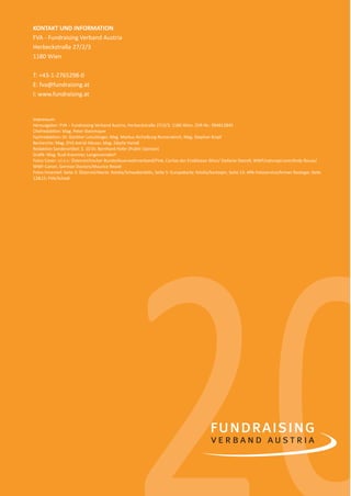 18
02020
KONTAKT UND INFORMATION
FVA - Fundraising Verband Austria
Herbeckstraße 27/2/3
1180 Wien
T: +43-1-2765298-0
E: fva@fundraising.at
I: www.fundraising.at
Impressum:
Herausgeber: FVA – Fundraising Verband Austria, Herbeckstraße 27/2/3, 1180 Wien, ZVR-Nr.: 994812845
Chefredaktion: Mag. Peter Steinmayer
Fachredaktion: Dr. Günther Lutschinger, Mag. Markus Aichelburg-Rumerskirch, Mag. Stephan Kropf
Recherche: Mag. (FH) Astrid Häuser, Mag. Sibylla Haindl
Redaktion Sonderartikel: S. 10 Dr. Bernhard Hofer (Public Opinion)
Graﬁk: Mag. Rudi Krammer, Langenzersdorf
Fotos Cover: v.l.n.r.: Österreichischer Bundesfeuerwehrverband/Fink, Caritas der Erzdiözese Wien/ Stefanie Steindl, WWF/naturepl.com/Andy Rouse/
WWF-Canon, German Doctors/Maurice Ressel
Fotos Innenteil: Seite 3: Österreichkarte: fotolia/Schwabenblitz, Seite 5: Europakarte: fotolia/kartoxjm, Seite 13: APA-Fotoservice/Arman Rastegar, Seite
12&15: FVA/Schedl
spendenbericht_2015-sic.indd Abs2:18 30.11.15 19:43
 
