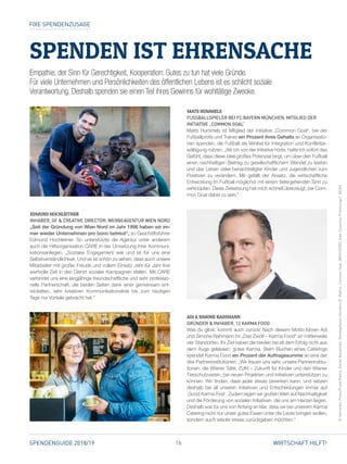 16SPENDENGUIDE 2018/19 WIRTSCHAFT HILFT!
SPENDEN IST EHRENSACHE
MATS HUMMELS
FUSSBALLSPIELER BEI FC BAYERN MÜNCHEN, MITGLIED DER
INITIATIVE „COMMON GOAL“
Matts Hummels ist Mitglied der Initiative „Common Goal“, bei der
Fußballprofis und Trainer ein Prozent ihres Gehalts an Organisatio­
nen spenden, die Fußball als Vehikel für Integration und Konfliktbe­
wältigung nutzen. „Als ich von der Initiative hörte, hatte ich sofort das
Gefühl, dass diese Idee großes Potenzial birgt, um über den Fußball
einen nachhaltigen Beitrag zu gesellschaftlichem Wandel zu leisten
und das Leben vieler benachteiligter Kinder und Jugendlichen zum
Positiven zu verändern. Mir gefällt der Ansatz, die wirtschaftliche
Entwicklung im Fußball möglichst mit einem tiefergehenden Sinn zu
verknüpfen. Diese Zielsetzung hat mich schnell überzeugt, bei Com­
mon Goal dabei zu sein.”
EDMUND HOCHLEITNER
INHABER, GF  CREATIVE DIRECTOR, WERBEAGENTUR WIEN NORD
„Seit der Gründung von Wien Nord im Jahr 1996 haben wir im-
mer wieder Unternehmen pro bono betreut“, so Geschäftsführer
Edmund Hochleitner. So unterstützte die Agentur unter anderem
auch die Hilfsorganisation CARE in der Umsetzung ihrer Kommuni­
kationsanliegen. „Soziales Engagement war und ist für uns eine
Selbstverständlichkeit. Und es ist schön zu sehen, dass auch unsere
Mitarbeiter mit großer Freude und vollem Einsatz Jahr für Jahr ihre
wertvolle Zeit in den Dienst sozialer Kampagnen stellen. Mit CARE
verbindet uns eine langjährige freundschaftliche und sehr professio­
nelle Partnerschaft, die beiden Seiten dank einer gemeinsam ent­
wickelten, sehr kreativen Kommunikationslinie bis zum heutigen
Tage nur Vorteile gebracht hat.“
ADI  SIMONE RAIHMANN
GRÜNDER  INHABER, 12 KARMA FOOD
Was du gibst, kommt auch zurück! Nach diesem Motto führen Adi
und Simone Raihmann ihr „Das Zwölf – Karma Food“ an mittlerweile
vier Standorten. Ihr Ziel haben die beiden bei all dem Erfolg nicht aus
dem Auge gelassen: gutes Karma. Beim Buchen eines Caterings
spendet Karma Food ein Prozent der Auftragssumme an eine der
drei Partnerinstitutionen. „Wir freuen uns sehr, unsere Partnerinstitu­
tionen, die Wiener Tafel, ZUKI – Zukunft für Kinder und den Wiener
Tierschutzverein, bei neuen Projekten und Initiativen unterstützen zu
können. Wir finden, dass jeder etwas bewirken kann, und setzen
deshalb bei all unseren Initiativen und Entscheidungen immer auf
,Good Karma First‘. Zudem legen wir großen Wert auf Nachhaltigkeit
und die Förderung von sozialen Initiativen, die uns am Herzen liegen.
Deshalb war für uns von Anfang an klar, dass wir bei unserem Karma
Catering nicht nur unser gutes Essen unter die Leute bringen wollen,
sondern auch wieder etwas zurückgeben möchten.“
FIXE SPENDENZUSAGE
©Schneider-Press/FrankRollitz,AtelierKarasinski,MontagsforumDornbirn/D.Mathis,CommonGoal.WIENNORD,SvenZieseniss*Fotolounge*,NOAN
Empathie, der Sinn für Gerechtigkeit, Kooperation: Gutes zu tun hat viele Gründe.
Für viele Unternehmen und Persönlichkeiten des öffentlichen Lebens ist es schlicht soziale
Verantwortung. Deshalb spenden sie einen Teil ihres Gewinns für wohltätige Zwecke.
 
