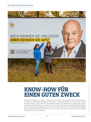 18SPENDENGUIDE 2018/19 WIRTSCHAFT HILFT!
MukoPolysaccharidosen, kurz MPS, sind langsam fortschreitende und vererbbare Stoffwechselerkrankungen,
die bereits im Säuglingsalter auftreten und unbehandelt zu schwersten Schäden bis hin zum frühen Tod der
Betroffenen führen. Um das Wissen um diese seltene Krankheit in die Öffentlichkeit zu transportieren und Auf­
merksamkeit für die MPS-Kinder zu gewinnen, wurde mit dem Außenwerber Epamedia eine Plakatkampagne
gestartet. Das aufmerksamkeitsstarke Sujet mit dem beliebten Schauspieler und MPS-Botschafter Wolfgang
Böck als Testimonial entwickelte Createam pro bono. Für diesen guten Zweck stellte Epamedia ihre Plakatstel­
len ebenfalls pro bono zur Verfügung.
KNOW-HOW FÜR
EINEN GUTEN ZWECK
©Epamedia,ClaudiaSpieß-ABLICHTEREIe.U.,JohannesEhn,Kellner
V. l. n. r.: Michaela Weigl, Vorsitzende der Gesellschaft
für MukoPolySaccharidosen und ähnliche Erkrankungen,
und Bettina Gundendorfer, Epamedia.
BEST PRACTICE SPENDENBEISPIELE
 