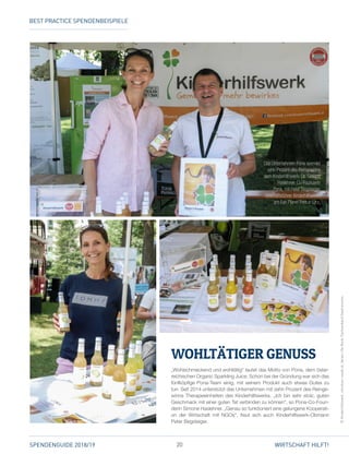 20SPENDENGUIDE 2018/19 WIRTSCHAFT HILFT!
„Wohlschmeckend und wohltätig“ lautet das Motto von Pona, dem öster­
reichischen Organic Sparkling Juice. Schon bei der Gründung war sich das
fünfköpfige Pona-Team einig, mit seinem Produkt auch etwas Gutes zu
tun. Seit 2014 unterstützt das Unternehmen mit zehn Prozent des Reinge­
winns Therapieeinheiten des Kinderhilfswerks. „Ich bin sehr stolz, guten
Geschmack mit einer guten Tat verbinden zu können“, so Pona-Co-Foun­
derin Simone Haslehner. „Genau so funktioniert eine gelungene Kooperati­
on der Wirtschaft mit NGOs“, freut sich auch Kinderhilfswerk-Obmann
Peter Begsteiger.
WOHLTÄTIGER GENUSS
©Kinderhilfswerk,christian-novak.at,VereinUteBock,FachverbandGastronomie
Das Unternehmen Pona spendet
zehn Prozent des Reingewinns
dem ­Kinderhilfswerk: Dr. Simone
Haslehner, Co-Founderin
Pona, mit Peter Begsteiger,
Geschäftsführer Kinderhilfswerk,
am Fair Planet Fest in Linz.
BEST PRACTICE SPENDENBEISPIELE
 