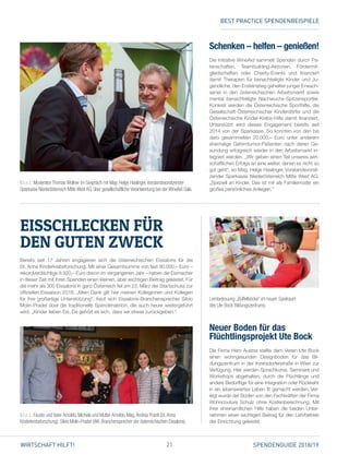 21 SPENDENGUIDE 2018/19WIRTSCHAFT HILFT!
Bereits seit 17 Jahren engagieren sich die österreichischen Eissalons für die
St. Anna Kinderkrebsforschung. Mit einer Gesamtsumme von fast 90.000,– Euro –
­rekordverdächtige 8.920,– Euro davon im vergangenen Jahr – haben die Eismacher
in dieser Zeit mit ihren Spenden einen kleinen, aber wichtigen Beitrag geleistet. Für
die mehr als 300 Eissalons in ganz Österreich fiel am 22. März der Startschuss zur
offiziellen Eissaison 2018. „Mein Dank gilt hier meinen Kolleginnen und Kollegen
für ihre großartige Unterstützung“, freut sich Eissalons-Branchensprecher Silvio
Molin-Pradel über die traditionelle Spendenaktion, die auch heuer weitergeführt
wird. „Kinder lieben Eis. Da gehört es sich, dass wir etwas zurückgeben.“
EISSCHLECKEN FÜR
DEN GUTEN ZWECK
Schenken – helfen – genießen!
Die Initiative WineAid sammelt Spenden durch Pa­
tenschaften, Teambuilding-Aktionen, Fördermit­
gliedschaften oder Charity-Events und finanziert
damit Therapien für benachteiligte Kinder und Ju­
gendliche, den Ersteinstieg geheilter junger Erwach­
sener in den österreichischen Arbeitsmarkt sowie
mental benachteiligte Nachwuchs-Spitzensportler.
Konkret werden die Österreichische Sporthilfe, die
Gesellschaft Österreichischer Kinderdörfer und die
Österreichische Kinder-Krebs-Hilfe damit finanziert.
Unterstützt wird dieses Engagement bereits seit
2014 von der Sparkasse. So konnten von den bis
dato gesammelten 20.000,– Euro unter anderem
ehemalige Gehirntumor-Patienten nach deren Ge­
sundung erfolgreich wieder in den Arbeitsmarkt in­
tegriert werden. „Wir geben einen Teil unseres wirt­
schaftlichen Erfolgs an jene weiter, denen es nicht so
gut geht“, so Mag. Helge Haslinger, Vorstandsvorsit­
zender Sparkasse Niederösterreich Mitte West AG.
„Speziell an Kinder. Das ist mir als Familienvater ein
großes persönliches Anliegen.“
Neuer Boden für das
­Flüchtlingsprojekt Ute Bock
Die Firma Haro Austria stellte dem Verein Ute Bock
einen wohngesunden Designboden für das Bil­
dungszentrum in der Inzersdorferstraße in Wien zur
Verfügung. Hier werden Sprachkurse, Seminare und
Workshops abgehalten, durch die Flüchtlinge und
andere Bedürftige für eine Integration oder Rückkehr
in ein lebenswertes Leben fit gemacht werden. Ver­
legt wurde der Boden von den Fachkräften der Firma
Wohncouture Schulz ohne Kostenberechnung. Mit
ihrer ehrenamtlichen Hilfe haben die beiden Unter­
nehmen einen wichtigen Beitrag für den Lehrbetrieb
der Einrichtung geleistet.
V. l. n. r.: Moderator Thomas Wollner im Gespräch mit Mag. Helge Haslinger,Vorstandsvorsitzender
Sparkasse Niederösterreich Mitte West AG, über gesellschaftliche Verantwortung bei der WineAid Gala.
V. l. n. r.: Fausto und Vater Arnoldo, Michela und Mutter Arnoldo, Mag.Andrea Prantl (St.Anna
­Kinderkrebsforschung), Silvio Molin-Pradel (WK-Branchensprecher der österreichischen Eissalons).
Lernbetreuung „Büffelböcke“ im neuen Spielraum
des Ute Bock Bildungszentrums.
BEST PRACTICE SPENDENBEISPIELEBEST PRACTICE SPENDENBEISPIELE
 