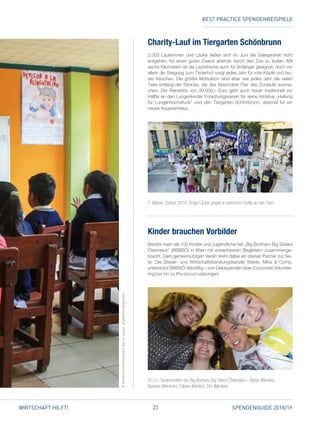 23 SPENDENGUIDE 2018/19WIRTSCHAFT HILFT!
Charity-Lauf im Tiergarten Schönbrunn
2.000 Läuferinnen und Läufer ließen sich im Juni die Gelegenheit nicht
entgehen, für einen guten Zweck abends durch den Zoo zu laufen. Mit
sechs Kilometern ist die Laufstrecke auch für Anfänger geeignet, doch vor
allem die Steigung zum Tirolerhof sorgt jedes Jahr für rote Köpfe und lau­
tes Keuchen. Die größte Motivation sind aber wie jedes Jahr die vielen
Tiere entlang der Strecke, die das besondere Flair des Zoolaufs ausma­
chen. Der Reinerlös von 30.000,– Euro geht auch heuer traditionell zur
Hälfte an den Lungenkinder Forschungsverein für seine Initiative „Heilung
für Lungenhochdruck“ und den Tiergarten Schönbrunn, diesmal für ein
neues Aquarienhaus.
Kinder brauchen Vorbilder
Bereits mehr als 100 Kinder und Jugendliche hat „Big Brothers Big Sisters
Österreich“ (BBBSÖ) in Wien mit erwachsenen Begleitern zusammenge­
bracht. Dem gemeinnützigen Verein steht dabei ein starker Partner zur Sei­
te: Die Steuer- und Wirtschaftsberatungskanzlei Steirer, Mika  Comp.
unterstützt BBBSÖ tatkräftig – von Geldspenden über Corporate Voluntee­
ring bis hin zu Pro-bono-Leistungen!
V. l. n. r.:Tandemtreffen bei Big Brothers Big Sisters Österreich – Bahar (Mentee),
Barbara (Mentorin), Fabian (Mentor), Tim (Mentee).
7. Wiener Zoolauf 2018: Einige Läufer gingen in tierischen Outfits an den Start.
©KindernothilfeÖsterreich,DanielZupanc,BigBrothersBigSisters
BEST PRACTICE SPENDENBEISPIELE
 