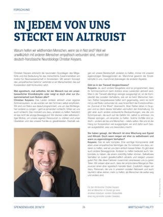 26SPENDENGUIDE 2018/19 WIRTSCHAFT HILFT!
IN JEDEM VON UNS
STECKT EIN ALTRUIST
Christian Keysers erforscht die neuronalen Grundlagen des Mitge­
fühls und ihre Bedeutung für das menschliche Zusammenleben am
Institut für Neurowissenschaft in Amsterdam. Mit seinem Konzept
des „empathischen Gehirns“ verbindet er ein Menschenbild, das auf
Kooperation statt Konkurrenz setzt.
Mal egoistisch, mal selbstlos. Ist der Mensch nun ein unver-
besserlicher Einzelkämpfer oder neigt er doch eher zur Zu-
sammenarbeit zum Nutzen aller?
Christian Keysers: Das Leiden anderer aktiviert unser eigenes
Schmerzsystem, so als würden wir den Schmerz selbst empfinden.
Wir sind von Natur aus darauf programmiert, uns um das Wohlerge­
hen anderer zu sorgen – geht es jemandem schlecht, fühlen wir uns
auch schlecht. Das motiviert uns dazu, anderen zu helfen. Natürlich
ist das nicht der einzige Beweggrund: Wir stecken voller selbstsüch­
tiger Motive, um unsere eigenen Ressourcen zu stärken und unser
Überleben und das unserer Familie zu gewährleisten. Deshalb wä­
gen wir unsere Bereitschaft, anderen zu helfen, immer mit unseren
eigennützigen Beweggründen ab. Manchmal gewinnt der Einzel­
kämpfer in uns, manchmal überwiegen die anderen Aspekte.
Gibt es in der Tierwelt Vergleichbares?
Keysers: Ja, auch andere Säugetiere sind so programmiert, dass
ihr Schmerzzentrum beim Anblick eines Leidenden aktiviert wird.
Was in der Tierwelt allerdings weniger ausgeprägt ist, ist die Kom­
plexität des sozialen Verhaltens, wie wir es beim Menschen ken­
nen. Ratten beispielsweise helfen sich gegenseitig, wenn es nicht
mit zu viel Risiko verbunden ist, was hinsichtlich der Evolutionstheo­
rie „Survival of the fittest“ überrascht. Aber Ratten leben in Grup­
pen und so dient dieses Verhalten vermutlich der Arterhaltung. Es
gibt aber auch andere erstaunliche Beobachtungen, wie die von
Schimpansen, die auch auf die Gefahr hin, selbst zu ertrinken, ins
Wasser springen, um einander zu helfen. Solche Vorfälle sind je­
doch – anders als bei uns Menschen – relativ selten. Bei uns ist der
Hang zur Kooperation viel ausgeprägter, wir sind dafür auch bes­
ser ausgestattet, was uns besonders macht.
Sie haben gesagt, der Mensch ist eine Mischung aus Egoist
und Altruist. Doch wann neigen wir eher zu selbstlosem und
wann zu eigennützigem Verhalten?
Keysers: Das ist sehr komplex. Eine wichtige Komponente stellt
eben unser empathisches Vermögen dar. Es motiviert uns dazu, an­
deren zu helfen, weil wir uns dann einfach besser fühlen. Es gibt aber
auch andere Beweggründe: Anderen zu helfen bedeutet auch, Ver­
bündete zu haben, die einem zukünftig helfen können. Selbstloses
Verhalten ist zudem gesellschaftlich attraktiv und steigert unseren
guten Ruf. Alle diese Faktoren zusammen veranlassen uns zu guten
Taten. Wir wissen aber auch, dass der empfundene Mangel an Res­
sourcen einen eher egoistisch handeln lässt. Zusätzlich neigen wir
dazu, Personen, die uns in unserem sozialen Netzwerk und auch
räumlich näher stehen, mehr zu helfen, als Menschen die weiter weg
und anders sind.
FORSCHUNG
©ValeriaGazzola,Fotolia
Für den Hirnforscher Christian Keysers
sind wir Menschen im Grunde gar keine
einzelnen Individuen, sondern Bestandteile
eines eng vernetzten sozialen Gewebes.
Warum helfen wir wildfremden Menschen, wenn sie in Not sind? Weil wir
unwillkürlich mit anderen Menschen empathisch verbunden sind, meint der
deutsch-französische Neurobiologe Christian Keysers.
 