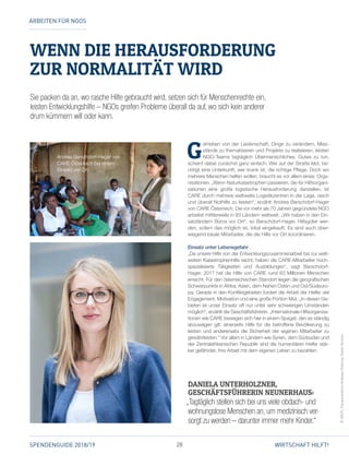28SPENDENGUIDE 2018/19 WIRTSCHAFT HILFT!
WENN DIE HERAUSFORDERUNG
ZUR NORMALITÄT WIRD
G
etrieben von der Leidenschaft, Dinge zu verändern, Miss­
stände zu thematisieren und Projekte zu realisieren, leisten
NGO-Teams tagtäglich Übermenschliches. Gutes zu tun,
scheint dabei zunächst ganz einfach: Wer auf der Straße lebt, be­
nötigt eine Unterkunft, wer krank ist, die richtige Pflege. Doch wo
mehrere Menschen helfen wollen, braucht es vor allem eines: Orga­
nisationen. „Wenn Naturkatastrophen passieren, die für Hilfsorgani­
sationen eine große logistische Herausforderung darstellen, ist
CARE durch mehrere weltweite Logistikzentren in der Lage, rasch
und überall Nothilfe zu leisten“, erzählt Andrea Barschdorf-Hager
von CARE Österreich. Die vor mehr als 70 Jahren gegründete NGO
arbeitet mittlerweile in 93 Ländern weltweit. „Wir haben in den Ein­
satzländern Büros vor Ort“, so Barschdorf-Hager. Hilfsgüter wer­
den, sofern das möglich ist, lokal eingekauft. Es sind auch über­
wiegend lokale Mitarbeiter, die die Hilfe vor Ort koordinieren.
Einsatz unter Lebensgefahr
„Da unsere Hilfe von der Entwicklungszusammenarbeit bis zur welt­
weiten Katastrophenhilfe reicht, haben die CARE-Mitarbeiter hoch­
spezialisierte Tätigkeiten und Ausbildungen“, sagt Barschdorf-­
Hager. 2017 hat die Hilfe von CARE rund 63 Millionen Menschen
erreicht. Für den österreichischen Standort liegen die geografischen
Schwerpunkte in Afrika, Asien, dem Nahen Osten und Ost/Südeuro­
pa. Gerade in den Konfliktgebieten fordert die Arbeit der Helfer viel
Engagement, Motivation und eine große Portion Mut. „In diesen Ge­
bieten ist unser Einsatz oft nur unter sehr schwierigen Umständen
möglich“, erzählt die Geschäftsführerin. „Internationale Hilfsorganisa­
tionen wie CARE bewegen sich hier in einem Spagat, den es ständig
abzuwägen gilt: einerseits Hilfe für die betroffene Bevölkerung zu
leisten und andererseits die Sicherheit der eigenen Mitarbeiter zu
gewährleisten.“ Vor allem in Ländern wie Syrien, dem Südsudan und
der Zentralafrikanischen Republik sind die humanitären Helfer stär­
ker gefährdet, ihre Arbeit mit dem eigenen Leben zu bezahlen.
ARBEITEN FÜR NGOS
©HDCF_FotoproduktionAndreasPokorny,DieterKulmer
DANIELA UNTERHOLZNER,
GESCHÄFTSFÜHRERIN NEUNERHAUS:
„Tagtäglich stellen sich bei uns viele obdach- und
wohnungslose Menschen an, um medizinisch ver-
sorgt zu werden – darunter immer mehr Kinder.“
Sie packen da an, wo rasche Hilfe gebraucht wird, setzen sich für Menschenrechte ein,
leisten Entwicklungshilfe – NGOs greifen Probleme überall da auf, wo sich kein anderer
drum kümmern will oder kann.
Andrea Barschdorf-Hager von
CARE Österreich bei einem
­Einsatz vor Ort.
 