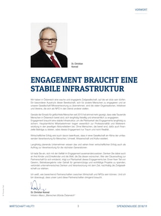 3 SPENDENGUIDE 2018/19WIRTSCHAFT HILFT!
©ThomasTopf
VORWORT
Wir haben in Österreich eine wache und engagierte Zivilgesellschaft, auf die wir stolz sein dürfen.
Ein besonderer Ausdruck dieser Bereitschaft, sich für andere Menschen zu engagieren und an
unserer Gesellschaft Mitverantwortung zu übernehmen, sind die vielen Organisationen, Initiativen
und Vereine, die sich als NPO in den Dienst anderer stellen.
Gerade der Einsatz für geflüchtete Menschen seit 2015 hat einmal mehr gezeigt, dass viele ­Tausende
Menschen in Österreich bereit sind, sich langfristig freiwillig und ehrenamtlich zu engagieren.
Engagement braucht eine stabile Infrastruktur, um die Planbarkeit des Engagements langfristig zu
sichern. Hauptamtliche MitarbeiterInnen tragen wesentlich zur Professionalität und Weiterent­
wicklung in den jeweiligen Aktionsfeldern bei. Ohne Menschen, die bereit sind, dafür auch finan­
zielle Beiträge zu leisten, wäre dieses Engagement nur Traum und nicht Realität.
Wirtschaftlicher Erfolg wird auch davon beeinflusst, dass in einer Gesellschaft ein Klima der umfas­
senden Verantwortung für Menschen, Umwelt, Wissenschaft und Kultur existiert.
Langfristig planende Unternehmen wissen das und sehen ihren wirtschaftlichen Erfolg auch als
Auftrag zur Verantwortung für die nächsten Generationen.
Ich lade Sie ein, sich mit der Vielfalt im Engagement auseinanderzusetzen. Denken Sie dabei auch
an Ihre Kinder und Enkelkinder und die Welt, die Sie diesen wünschen. Wer den Dauerauftrag zur
Partnerschaft für sich entdeckt, trägt zur Planbarkeit dieses Engagements bei. Einen fixen Teil von
Gewinn, Betriebsergebnis oder Gehalt für gemeinnützige und wohltätige Projekte zu spenden,
verbindet unternehmerisches Denken und Verantwortung mit dem Ziel, nachhaltig die Zivilgesell­
schaft zur stärken.
Ich weiß, wie bereichernd Partnerschaften zwischen Wirtschaft und NPOs sein können. Und ich
bin überzeugt, dass unser Land diese Partnerschaften dringend braucht.
Dr. Christian Konrad
Initiator Allianz „Menschen.Würde.Österreich“
Dr. Christian
Konrad
ENGAGEMENT BRAUCHT EINE
STABILE ­INFRASTRUKTUR
 