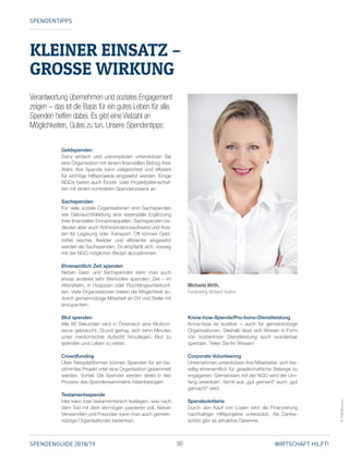 30SPENDENGUIDE 2018/19 WIRTSCHAFT HILFT!
KLEINER EINSATZ –
GROSSE WIRKUNG
SPENDENTIPPS
Verantwortung übernehmen und soziales Engagement
zeigen – das ist die Basis für ein gutes Leben für alle.
Spenden helfen dabei. Es gibt eine Vielzahl an
Möglichkeiten, Gutes zu tun. Unsere Spendentipps:
©FVA/Bozovic
Geldspenden
Ganz einfach und unkompliziert unterstützen Sie
eine Organisation mit einem finanziellen Betrag Ihrer
Wahl. Ihre Spende kann zielgerichtet und effizient
für wichtige Hilfsprojekte eingesetzt werden. Einige
NGOs bieten auch Einzel- oder Projektpatenschaf­
ten mit einem konkretem Spendenzweck an.
Sachspenden
Für viele soziale Organisationen sind Sachspenden
wie Gebrauchtkleidung eine essenzielle Ergänzung
ihrer finanziellen Einnahmequellen. Sachspenden be­
deuten aber auch Administrations­aufwand und Kos­
ten für Lagerung oder Transport. Oft können Geld­
mittel rascher, flexibler und effizienter eingesetzt
werden als Sachspenden. Es empfiehlt sich, vorweg
mit der NGO möglichen Bedarf abzustimmen.
Ehrenamtlich Zeit spenden
Neben Geld- und Sachspenden kann man auch
­etwas anderes sehr Wertvolles spenden: Zeit – im
Altersheim, in Hospizen oder Flüchtlingsunterkünf­
ten. Viele Organisationen bieten die Möglichkeit an,
durch gemeinnützige Mitarbeit an Ort und Stelle mit
anzupacken.
Blut spenden
Alle 80 Sekunden wird in Österreich eine Blutkon­
serve gebraucht. Grund genug, sich zehn Minuten
unter medizinischer Aufsicht hinzulegen, Blut zu
spenden und Leben zu retten.
Crowdfunding
Über Netzplattformen können Spenden für ein be­
stimmtes Projekt oder eine Organisation gesammelt
werden. Vorteil: Die Spender werden direkt in den
Prozess des Spendensammelns miteinbezogen.
Testamentsspende
Hier kann man testamentarisch festlegen, was nach
dem Tod mit dem Vermögen passieren soll. Neben
Verwandten und Freunden kann man auch gemein­
nützige Organisationen bedenken.
Know-how-Spende/Pro-bono-Dienstleistung
Know-how ist kostbar – auch für gemeinnützige
­Organisationen. Deshalb lässt sich Wissen in Form
von kostenloser Dienstleistung auch wunderbar
spenden. Teilen Sie Ihr Wissen!
Corporate Volunteering
Unternehmen unterstützen ihre Mitarbeiter, sich frei­
willig ehrenamtlich für gesellschaftliche Belange zu
engagieren. Gemeinsam mit der NGO wird der Um­
fang vereinbart, damit aus „gut gemeint“ auch „gut
gemacht“ wird.
Spendenlotterie
Durch den Kauf von Losen wird die Finanzierung
nachhaltiger Hilfsprojekte unterstützt. Als Danke­
schön gibt es attraktive Gewinne.
Michaela Wirth,
Fundraising Verband Austria
 