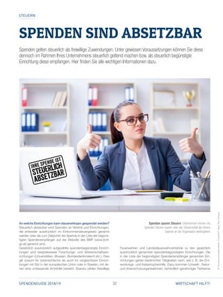 32SPENDENGUIDE 2018/19 WIRTSCHAFT HILFT!
STEUERN
SPENDEN SIND ABSETZBAR
An welche Einrichtungen kann steuerwirksam gespendet werden?
Steuerlich absetzbar sind Spenden an Vereine und Einrichtungen,
die entweder ausdrücklich im Einkommensteuergesetz genannt
werden oder die zum Zeitpunkt der Spende in der Liste der begüns­
tigten Spendenempfänger auf der Website des BMF (www.bmf.
gv.at) genannt sind.
Gesetzlich ausdrücklich aufgezählte spendenbegünstigte Einrich­
tungen sind beispielsweise Forschungs- und Wissenschaftsein­
richtungen (Universitäten, Museen, Bundesdenkmalamt etc.). Dies
gilt sowohl für österreichische als auch für vergleichbare Einrich­
tungen mit Sitz in der europäischen Union oder in Staaten, mit de­
nen eine umfassende Amtshilfe besteht. Ebenso zählen freiwillige
Feuerwehren und Landesfeuerwehrverbände zu den gesetzlich
ausdrücklich genannten spendenbegünstigten Einrichtungen. Die
in der Liste der begünstigten Spendenempfänger genannten Ein­
richtungen gehen bestimmten Tätigkeiten nach, wie z. B. der Ent­
wicklungs- und Katastrophenhilfe. Dazu kommen Umwelt-, Natur-
und Artenschutzorganisationen, behördlich genehmigte Tierheime
©Fotolia/contrastwerkstatt,CroweSOT,Mag.PaulSzimak
Spenden gelten steuerlich als freiwillige Zuwendungen. Unter gewissen Voraussetzungen können Sie diese
dennoch im Rahmen Ihres Unternehmens steuerlich geltend machen bzw. als steuerlich begünstigte
Einrichtung diese empfangen. Hier finden Sie alle wichtigen Informationen dazu.
Spenden sparen Steuern. Unternehmer können mit
Spenden Steuern sparen oder den Steuervorteil als höhere
Spende an die Organisation weitergeben.
 