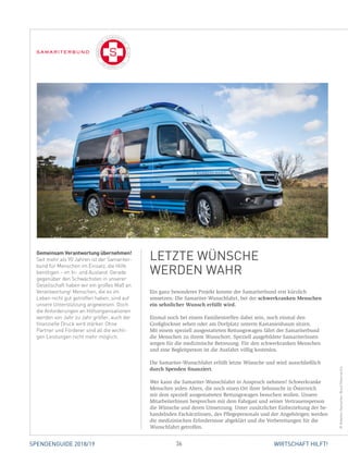 36 WIRTSCHAFT HILFT!SPENDENGUIDE 2018/19
Ein ganz besonderes Projekt konnte der Samariterbund erst kürzlich
umsetzen: Die Samariter-Wunschfahrt, bei der schwerkranken Menschen
ein sehnlicher Wunsch erfüllt wird.
Einmal noch bei einem Familientreffen dabei sein, noch einmal den
­Großglockner sehen oder am Dorfplatz unterm Kastanienbaum sitzen.
Mit einem speziell ausgestatteten Rettungswagen fährt der Samariterbund
die Menschen zu ihrem Wunschort. Speziell ausgebildete SamariterInnen
sorgen für die medizinische Betreuung. Für den schwerkranken Menschen
und eine Begleitperson ist die Ausfahrt völlig kostenlos.
Die Samariter-Wunschfahrt erfüllt letzte Wünsche und wird ausschließlich
durch Spenden finanziert.
Wer kann die Samariter-Wunschfahrt in Anspruch nehmen? Schwerkranke
Menschen jeden Alters, die noch einen Ort ihrer Sehnsucht in Österreich
mit dem speziell ausgestatteten Rettungswagen besuchen wollen. Unsere
­MitarbeiterInnen besprechen mit dem Fahrgast und seiner Vertrauensperson
die Wünsche und deren Umsetzung. Unter zusätzlicher Einbeziehung der be-
handelnden FachärztInnen, des Pflegepersonals und der Angehörigen werden
die medizinischen Erfordernisse abgeklärt und die Vorbereitungen für die
Wunschfahrt getroffen.
Gemeinsam Verantwortung übernehmen!
Seit mehr als 90 Jahren ist der Samariter-
bund für Menschen im Einsatz, die Hilfe
benötigen – im In- und Ausland. Gerade
gegenüber den Schwächsten in unserer
Gesellschaft haben wir ein großes Maß an
Verantwortung! Menschen, die es im
Leben nicht gut getroffen haben, sind auf
unsere Unterstützung angewiesen. Doch
die Anforderungen an Hilfsorganisationen
werden von Jahr zu Jahr größer, auch der
finanzielle Druck wird stärker. Ohne
Partner und Förderer sind all die wichti-
gen Leistungen nicht mehr möglich.
LETZTE WÜNSCHE
WERDEN WAHR
©Arbeiter-Samariter-BundÖsterreichs
 