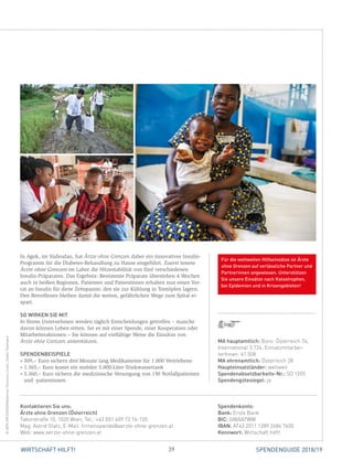 39WIRTSCHAFT HILFT! SPENDENGUIDE 2018/19
In Agok, im Südsudan, hat Ärzte ohne Grenzen daher ein innovatives Insulin-
Programm für die Diabetes-Behandlung zu Hause eingeführt. Zuerst testete
Ärzte ohne Grenzen im Labor die Hitzestabilität von fünf verschiedenen
­Insulin-Präparaten. Das Ergebnis: Bestimmte Präparate überstehen 4 Wochen
auch in heißen Regionen. Patienten und Patientinnen erhalten nun einen Vor-
rat an Insulin für diese Zeitspanne, den sie zur Kühlung in Tontöpfen ­lagern.
Den Betroffenen bleiben damit die weiten, gefährlichen Wege zum Spital er-
spart.
SO WIRKEN SIE MIT
In Ihrem Unternehmen werden täglich Entscheidungen getroffen – manche
davon können Leben retten. Sei es mit einer Spende, einer Kooperation oder
Mitarbeiteraktionen – Sie können auf vielfältige Weise die Einsätze von
Ärzte ohne Grenzen unterstützen.
SPENDENBEISPIELE
» 509,– Euro sichern drei Monate lang Medikamente für 1.000 Vertriebene
» 1.365,– Euro kostet ein mobiler 5.000-Liter-Trinkwassertank
» 5.360,– Euro sichern die medizinische Versorgung von 150 Notfallpatienten
und -patientinnen
Spendenkonto:
Bank: Erste Bank
BIC: GIBAATWW
IBAN: AT43 2011 1289 2684 7600
Kennwort: Wirtschaft hilft!
Kontaktieren Sie uns:
Ärzte ohne Grenzen (Österreich)
Taborstraße 10, 1020 Wien, Tel.: +43 (0)1 409 72 76-105
Mag. Astrid Glatz, E-Mail: firmenspende@aerzte-ohne-grenzen.at
Web: www.aerzte-ohne-grenzen.at
©ARISMESSINIS/Matternet,VincenzoLivieri,DieterTelemans
MA hauptamtlich: Büro: Österreich 74,
International 3.724; Einsatzmitarbei­
terInnen: 41.508
MA ehrenamtlich: Österreich 28
Haupteinsatzländer: weltweit
Spendenabsetzbarkeits-Nr.: SO 1205
Spendengütesiegel: ja
Für die weltweiten Hilfseinsätze ist Ärzte
ohne Grenzen auf verlässliche Partner und
Partnerinnen angewiesen. Unterstützen
Sie unsere Einsätze nach Katastrophen,
bei Epidemien und in Krisengebieten!
 