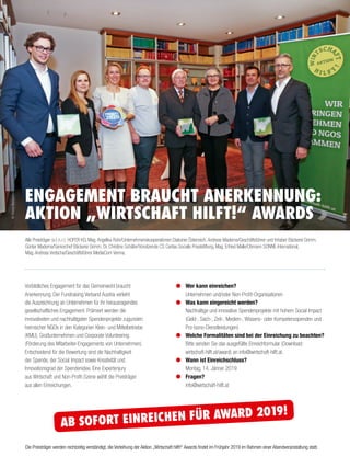 Alle Preisträger (v. l. n. r.): HOFER KG, Mag.Angelika Rohr/Unternehmenskooperationen Diakonie Österreich,Andreas Maderna/Geschäftsführer und Inhaber Bäckerei Grimm,
Günter Maderna/Seniorchef Bäckerei Grimm, Dr. Christine Schäfer/Vorsitzende CS Caritas Socialis Privatstiftung, Mag. Erfried Malle/Obmann SONNE-International,
Mag.Andreas Vretscha/Geschäftsführer MediaCom Vienna.
ENGAGEMENT BRAUCHT ANERKENNUNG:
AKTION „WIRTSCHAFT HILFT!“ AWARDS
©ReneWallentin
Vorbildliches Engagement für das Gemeinwohl braucht
Anerkennung. Der Fundraising Verband Austria verleiht
die Auszeichnung an Unternehmen für ihr herausragendes
gesellschaftliches Engagement. Prämiert werden die
innovativsten und nachhaltigsten Spendenprojekte zugunsten
heimischer NGOs in den Kategorien Klein- und Mittelbetriebe
(KMU), Großunternehmen und Corporate Volunteering
(Förderung des Mitarbeiter-Engagements von Unternehmen).
Entscheidend für die Bewertung sind die Nachhaltigkeit
der Spende, der Social Impact sowie Kreativität und
Innovationsgrad der Spendenidee. Eine Expertenjury
aus Wirtschaft und Non-Profit-Szene wählt die Preisträger
aus allen Einreichungen.
Wer kann einreichen?
Unternehmen und/oder Non-Profit-Organisationen
Was kann eingereicht werden?
Nachhaltige und innovative Spendenprojekte mit hohem Social Impact
(Geld-, Sach-, Zeit-, Medien-, Wissens- oder Kompetenzspenden und
Pro-bono-Dienstleistungen)
Welche Formalitäten sind bei der Einreichung zu beachten?
Bitte senden Sie das ausgefüllte Einreichformular (Download:
wirtschaft-hilft.at/award) an info@wirtschaft-hilft.at.
Wann ist Einreichschluss?
Montag, 14. Jänner 2019
Fragen?
info@wirtschaft-hilft.at
Die Preisträger werden rechtzeitig verständigt, die Verleihung der Aktion „Wirtschaft hilft!“ Awards findet im Frühjahr 2019 im Rahmen einer Abendveranstaltung statt.
AB SOFORT EINREICHEN FÜR AWARD 2019!
 