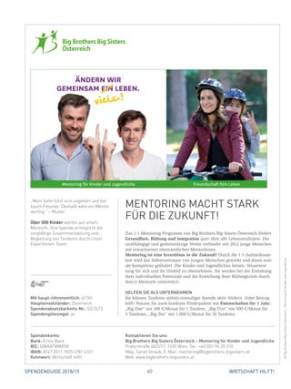 40 WIRTSCHAFT HILFT!SPENDENGUIDE 2018/19
Das 1:1-Mentoring-Programm von Big Brothers Big Sisters Österreich fördert
Gesundheit, Bildung und Integration quer über alle Lebensrealitäten. Der
unabhängige und gemeinnützige Verein verbindet seit 2012 junge Menschen
mit erwachsenen ehrenamtlichen MentorInnen.
Mentoring ist eine Investition in die Zukunft! Durch die 1:1-Aufmerksam-
keit wird das Selbstvertrauen von jungen Menschen gestärkt und deren sozi-
ale Kompetenz gefördert. Die Kinder und Jugendlichen lernen, Verantwor-
tung für sich und ihr Umfeld zu übernehmen. Sie werden bei der Entfaltung
ihrer individuellen Potenziale und der Erreichung ihrer Bildungsziele durch
ihre/n MentorIn unterstützt.
HELFEN SIE ALS UNTERNEHMEN
Sie können Tandems mittels einmaliger Spende aktiv fördern. Jeder Beitrag
hilft! Nutzen Sie auch konkrete Förderpakete mit Patenschaften für 1 Jahr:
„Big One“ mit 100 €/Monat für 1 Tandem, „Big Five“ mit 500 €/Monat für
5 Tandems, „Big Ten“ mit 1.000 €/Monat für 10 Tandems.
„Mein Sohn fühlt sich ungehört und hat
kaum Freunde. Deshalb wäre ein Mentor
wichtig.“ – Mutter
Über 500 Kinder warten auf eine/n
MentorIn. Ihre Spende ermöglicht die
sorgfältige Zusammenstellung und
Begleitung von Tandems durch unser
ExpertInnen-Team.
ÄNDERN WIR
GEMEINSAM EIN LEBEN.
Mentoring für Kinder und Jugendliche Freundschaft fürs Leben
RZ_BBBS_18_004_InseratSpendenGuide_0108.indd 1 01.08.18 10:59
MENTORING MACHT STARK
FÜR DIE ZUKUNFT!
©BigBrothersBigSistersÖsterreich-MentoringfürKinderundJugendliche
MA haupt-/ehrenamtlich: 6/150
Haupteinsatzländer: Österreich
Spendenabsetzbarkeits-Nr.: SO 2473
Spendengütesiegel: ja
Spendenkonto:
Bank: Erste Bank
BIC: GIBAATWWXXX
IBAN: AT47 2011 1825 4787 6101
Kennwort: Wirtschaft hilft!
Kontaktieren Sie uns:
Big Brothers Big Sisters Österreich – Mentoring für Kinder und Jugendliche
Praterstraße 60/2/17, 1020 Wien, Tel.: +43 (0)1 96 20 310
Mag. Sarah Straub, E-Mail: mentoring@bigbrothers-bigsisters.at
Web: www.bigbrothers-bigsisters.at
 