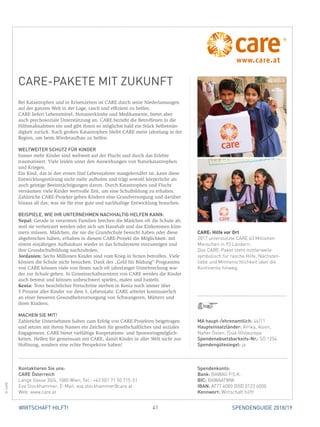 41 SPENDENGUIDE 2018/19WIRTSCHAFT HILFT!
CARE-PAKETE MIT ZUKUNFT
Bei Katastrophen und in Krisenzeiten ist CARE durch seine Niederlassungen
auf der ganzen Welt in der Lage, rasch und effizient zu helfen.
CARE liefert Lebensmittel, Notunterkünfte und Medikamente, bietet aber
auch psychosoziale Unterstützung an. CARE bezieht die Betroffenen in die
Hilfsmaßnahmen ein und gibt ihnen so möglichst bald ein Stück Selbststän-
digkeit zurück. Nach großen Katastrophen bleibt CARE meist jahrelang in der
Region, um beim Wiederaufbau zu helfen.
WELTWEITER SCHUTZ FÜR KINDER
Immer mehr Kinder sind weltweit auf der Flucht und durch das Erlebte
­traumatisiert. Viele leiden unter den Auswirkungen von Naturkatastrophen
und Kriegen.
Ein Kind, das in den ersten fünf Lebensjahren mangelernährt ist, kann diese
Entwicklungsstörung nicht mehr aufholen und trägt sowohl körperliche als
auch geistige Beeinträchtigungen davon. Durch Katastrophen und Flucht
­versäumen viele Kinder wertvolle Zeit, um eine Schulbildung zu erhalten.
Zahlreiche CARE-Projekte geben Kindern eine Grundversorgung und darüber
hinaus all das, was sie für eine gute und nachhaltige Entwicklung brauchen.
BEISPIELE, WIE IHR UNTERNEHMEN NACHHALTIG HELFEN KANN:
Nepal: Gerade in verarmten Familien brechen die Mädchen oft die Schule ab,
weil sie verheiratet werden oder sich um Haushalt und das Einkommen küm-
mern müssen. Mädchen, die nie die Grundschule besucht haben oder diese
abgebrochen haben, erhalten in diesem CARE-Projekt die Möglichkeit, mit
einem einjährigen Aufbaukurs wieder in das Schulsystem einzusteigen und
ihre Grundschulbildung nachzuholen.
Jordanien: Sechs Millionen Kinder sind vom Krieg in Syrien betroffen. Viele
können die Schule nicht besuchen. Dank des „Geld für Bildung“-Programms
von CARE können viele von ihnen nach oft jahrelanger Unterbrechung wie-
der zur Schule gehen. In Gemeinschaftszentren von CARE werden die Kinder
auch betreut und können unbeschwert spielen, malen und basteln.
Kenia: Trotz beachtlicher Fortschritte sterben in Kenia noch immer über
5 Prozent aller Kinder vor dem 5. Lebensjahr. CARE arbeitet kontinuierlich
an einer besseren Gesundheitsversorgung von Schwangeren, Müttern und
­ihren Kindern.
MACHEN SIE MIT!
Zahlreiche Unternehmen haben zum Erfolg von CARE-Projekten beigetragen
und setzen mit ihrem Namen ein Zeichen für gesellschaftliches und soziales
Engagement. CARE bietet vielfältige Kooperations- und Sponsoringmöglich-
keiten. Helfen Sie gemeinsam mit CARE, damit Kinder in aller Welt nicht nur
Hoffnung, sondern eine echte Perspektive haben!
MA haupt-/ehrenamtlich: 44/11
Haupteinsatzländer: Afrika, Asien,
Naher Osten, (Süd-)Osteuropa
Spendenabsetzbarkeits-Nr.: SO 1254
Spendengütesiegel: ja
Spendenkonto:
Bank: BAWAG P.S.K.
BIC: BAWAATWW
IBAN: AT77 6000 0000 0123 6000
Kennwort: Wirtschaft hilft!
Kontaktieren Sie uns:
CARE Österreich
Lange Gasse 30/4, 1080 Wien, Tel.: +43 (0)1 71 50 715-51
Eva Stockhammer, E-Mail: eva.stockhammer@care.at
Web: www.care.at
CARE: Hilfe vor Ort
2017 unterstützte CARE 63 Millionen
Menschen in 93 Ländern.
Das CARE-Paket steht mittlerweile
symbolisch für rasche Hilfe, Nächsten­
liebe und Mitmenschlichkeit über die
Kontinente hinweg.
©CARE
 