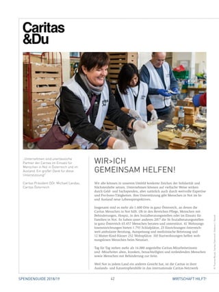 42 WIRTSCHAFT HILFT!SPENDENGUIDE 2018/19
Wir alle können in unserem Umfeld konkrete Zeichen der Solidarität und
Nächstenliebe setzen. Unternehmen können auf vielfache Weise wirken:
durch Geld- und Sachspenden, aber natürlich auch durch wertvolle Expertise
und Pro-bono-Tätigkeiten. Ihre Unterstützung gibt Menschen in Not im In-
und Ausland neue Lebensperspektiven.
Insgesamt sind es mehr als 1.600 Orte in ganz Österreich, an denen die
­Caritas Menschen in Not hilft. Ob in den Bereichen Pflege, Menschen mit
­Behinderungen, Hospiz, in den Sozialberatungsstellen oder im Einsatz für
­Familien in Not. So haben unter anderen 2017 die 36 Sozialberatungsstellen
in ganz Österreich 65.457 Menschen beraten und unterstützt. 41 Wohnungs­
losen­einrichtungen bieten 1.793 Schlafplätze, 25 Einrichtungen österreich-
weit ­ambulante Beratung, Ausspeisung und medizinische Betreuung und
12 Mutter-Kind-Häuser 252 Wohnplätze. 310 Startwohnungen helfen woh-
nungslosen Menschen beim Neustart.
Tag für Tag stehen mehr als 16.000 angestellte Caritas-Mitarbeiterinnen
und -Mitarbeiter alten, kranken, benachteiligten und notleidenden Menschen
­sowie Menschen mit Behinderung zur Seite.
Weil Not in jedem Land ein anderes Gesicht hat, ist die Caritas in ihrer
­Auslands- und Katastrophenhilfe in das internationale Caritas-Netzwerk
„Unternehmen sind unerlässliche
Partner der Caritas im Einsatz für
Menschen in Not in Österreich und im
Ausland. Ein großer Dank für diese
Unterstützung!“
Caritas Präsident DDr. Michael Landau,
Caritas Österreich
WIRICH
GEMEINSAM HELFEN!
©ThomasWozak,CaritasÖsterreich,StefanieJ.Steindl
 