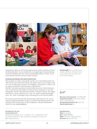 43WIRTSCHAFT HILFT! SPENDENGUIDE 2018/19
Caritas heißt, Not zu sehen und zu
handeln. Mit Ihrer Hilfe können wir
für jene Menschen eintreten, die
keine Stimme haben.
­eingebunden. Mehr als 160 Caritas-Organisationen stehen weltweit im Dienst
der Menschlichkeit. Von der Nothilfe bis zur langfristigen Existenzsicherung
reicht die Bandbreite der 546 Caritas-Auslandshilfeprojekte in Afrika, Asien,
Lateinamerika und den ärmsten Ländern Europas.
GEMEINSAM KÖNNEN WIR MEHR ERREICHEN
Mut ist größer als Angst, Liebe ­größer als Hass. Es ist die Nächstenliebe, die
zählt und die den Unterschied macht. Wir dürfen nicht aus den Augen verlie-
ren, was uns Menschen ausmacht: Die Fähigkeit, aufeinander zu achten, sich
zu sorgen, füreinander ­Verantwortung zu übernehmen.
Mit Ihrer Unterstützung können Caritas-Helferinnnen und -Helfer beweisen,
dass wir gemeinsam eine Menge erreichen können, Menschen in Not Hoff-
nung geben und ihre Lebenssituation konkret verbessern können. Der tagtäg-
liche Einsatz dieser Menschen wie auch das große persönliche Engage-
ment der vielen Freiwilligen lassen hoffnungsvoll in die Zukunft blicken.
Die Caritas braucht Sie und Ihre Unterstützung. Entwickeln Sie mit uns ge-
meinsam Kooperationsfelder, die genau zu Ihrem Unternehmen passen und
wirksame Hilfe für Menschen in Not ermöglichen. Aktuelle Hilfsprojekte
­finden Sie unter www.caritas.at.
Spendenkonto:
Bank: Erste Bank
BIC: GIBAATWWXXX
IBAN: AT23 2011 1000 0123 4560
Kennwort: Wirtschaft hilft!
Kontaktieren Sie uns:
Caritas Österreich
Albrechtskreithgasse 19–21, 1160 Wien, Tel.: +43 (0)664 831 74 63
DIin
Barbara Wurzer, E-Mail: barbara.wurzer@caritas-austria.at
Web: www.caritas.at
MA haupt-/ehrenamtlich: 16.100/50.000
Haupteinsatzländer: Österreich, Afrika,
Asien, Lateinamerika
Spendenabsetzbarkeits-Nr.: SO 1126
Spendengütesiegel: ja
 
