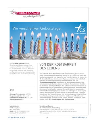 44 WIRTSCHAFT HILFT!SPENDENGUIDE 2018/19
Eine helfende Hand übernimmt soziale Verantwortung. Leisten Sie mit
­Ihrem Unternehmen einen wertvollen Beitrag für die Gesellschaft und schen-
ken Sie Lebensqualität vom Beginn bis zum Ende des Lebens. Sie können die
CS ­Caritas Socialis auf verschiedenen Wegen unterstützen: Geld- oder Sach­
spenden, Veranstaltungssponsorings oder Sie spenden Ihre Zeit.
Veranstaltungssponsoring: Unterstützen Sie Benefizveranstaltungen (Kon­
zerte, Auktionen, Golfturniere, Messen etc.) durch Übernahme von Druckkos-
ten, Saalmiete, Tonanlage oder bspw. den Ankauf von Kartenkontingenten. Als
Gegenleistung wird Ihr Unternehmen, je nach Vereinbarung, auf unserer Web-
site, unseren Social-Kanälen sowie auf diversen Drucksorten kommuniziert.
Corporate Volunteering: Spenden Sie Zeit und verbringen Sie einen Tag mit
unseren BewohnerInnen. Ermöglichen Sie mit Ausflügen in den Tiergarten
Schönbrunn, den Wiener Prater etc. eine Abwechslung zum Alltag im Pflege-
heim. Nur durch die geschenkte Zeit ist es möglich, dass Menschen mit
­Beeinträchtigungen Ausflüge machen können, die sonst für Sie nicht durch-
führbar wären. Wir freuen uns auf Ihre Unterstützung!
Die CS Caritas Socialis begleitet
­Menschen vom Beginn bis zum Ende
des Lebens: Mütter und ihre Kinder im
CS Haus für Mutter und Kind, Menschen
mit Multipler Sklerose oder Demenz in
den Spezialeinrichtungen sowie unheilbar
kranke Menschen im CS Hospiz Rennweg.
VON DER KOSTBARKEIT
DES LEBENS
©CSHospizRennweg
MA haupt-/ehrenamtlich: 887/558
Haupteinsatzländer: Österreich
Spendenabsetzbarkeits-Nr.: SO 1285
Spendengütesiegel: ja
Spendenkonto:
Bank: Erste Bank
BIC: GIBAATWW
IBAN: AT27 2011 1800 8098 0900
Kennwort: Wirtschaft hilft!
Kontaktieren Sie uns:
CS Caritas Socialis Privatstiftung
Oberzellergasse 1, 1030 Wien, Tel.: +43 (0)1/717 53-3131
Sabina Dirnberger-Meixner, E-Mail: sabina.dirnberger@cs.at
Web: www.cs.at
 