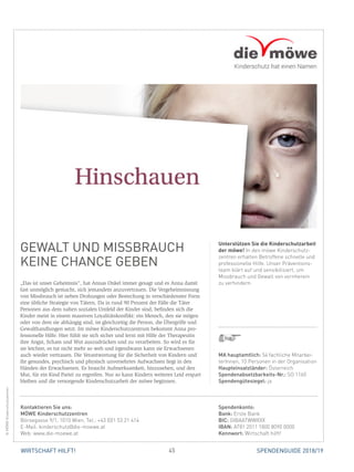 45WIRTSCHAFT HILFT! SPENDENGUIDE 2018/19
GEWALT UND MISSBRAUCH
KEINE CHANCE GEBEN
„Das ist unser Geheimnis“, hat Annas Onkel immer gesagt und es Anna damit
fast unmöglich gemacht, sich jemandem anzuvertrauen. Die Vergeheimnissung
von Missbrauch ist neben Drohungen oder Bestechung in verschiedenster Form
eine übliche Strategie von Tätern. Da in rund 90 Prozent der Fälle die Täter
­Personen aus dem nahen sozialen Umfeld der Kinder sind, befinden sich die
Kinder meist in einem massiven Loyalitätskonflikt: ein Mensch, den sie mögen
oder von dem sie abhängig sind, ist gleichzeitig die Person, die Übergriffe und
Gewalthandlungen setzt. Im möwe Kinderschutzzentrum bekommt Anna pro-
fessionelle Hilfe. Hier fühlt sie sich sicher und lernt mit Hilfe der Therapeutin
ihre Angst, Scham und Wut auszudrücken und zu verarbeiten. So wird es für
sie leichter, es tut nicht mehr so weh und irgendwann kann sie Erwachsenen
auch wieder vertrauen. Die Verantwortung für die Sicherheit von Kindern und
ihr gesundes, psychisch und physisch unversehrtes Aufwachsen liegt in den
Händen der Erwachsenen. Es braucht Aufmerksamkeit, hinzusehen, und den
Mut, für ein Kind Partei zu ergreifen. Nur so kann Kindern weiteres Leid erspart
bleiben und die versorgende Kinderschutzarbeit der möwe beginnen.
Unterstützen Sie die Kinderschutzarbeit
der möwe! In den möwe Kinderschutz-
zentren erhalten Betroffene schnelle und
professionelle Hilfe. Unser Präventions­
team klärt auf und sensibilisiert, um
Missbrauch und Gewalt von vornherein
zu verhindern.
©MÖWEKinderschutzzentren
MA hauptamtlich: 54 fachliche Mitarbei-
terInnen, 10 Personen in der Organisation
Haupteinsatzländer: Österreich
Spendenabsetzbarkeits-Nr.: SO 1160
Spendengütesiegel: ja
Spendenkonto:
Bank: Erste Bank
BIC: GIBAATWWXXX
IBAN: AT81 2011 1800 8090 0000
Kennwort: Wirtschaft hilft!
Kontaktieren Sie uns:
MÖWE Kinderschutzzentren
Börsegasse 9/1, 1010 Wien, Tel.: +43 (0)1 53 21 414
E-Mail: kinderschutz@die-moewe.at
Web: www.die-moewe.at
 