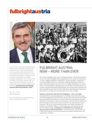 46SPENDENGUIDE 2018/19 WIRTSCHAFT HILFT!
2015 feierte Fulbright Austria sein 65-jähriges Bestehen. Viel hat sich geändert,
seit sich die ersten Fulbright-Austria-Stipendiaten 1951 auf der SS Constitution
zu einer 5-tägigen Schiffsreise aufmachten, um den Atlantik zu überqueren
und die Vereinigten Staaten zu entdecken. Fulbright-Stipendien stellen fast
­sieben Jahrzehnte später nach wie vor eine einmalige Gelegenheit zur persön­
lichen, wissenschaftlichen, künstlerischen und beruflichen Entfaltung dar. Sie
schaffen zwischenmenschliche Beziehungen und institutionelle Netzwerke, die
lebensverändernd sind und ein Leben lang halten. Das Fulbright-Programm ist
heute genau so wichtig wie anno dazumal, wenn nicht wichtiger.
WISSEN, AUSTAUSCH UND VÖLKER VERBINDEN – SEIT 68 JAHREN
Als akademisches Austauschprogramm ist Fulbright Austria der Meinungs-
und Forschungsfreiheit, dem kritischen Dialog, der Förderung des wechselsei-
tigen kulturellen Verständnisses sowie der internationalen Zusammenarbeit
verpflichtet. Das Lehren, Lernen und Forschen in den USA bildet zudem auch
eine Grundlage für Innovation, Wissenstransfer und institutionelle Zusam-
menarbeit, die nicht nur grenzüberschreitend und völkerverbindend ist,
­sondern auf vielfältige Weise zur Wertschöpfung in der Gesellschaft und
der Wirtschaft beiträgt. „Fulbright war tatsächlich die Grundlage für
­meine gesamte berufliche Karriere“ – ist ein Leitspruch, der die mehr als
9.000 ­österreichischen und US-amerikanischen ProgrammteilnehmerInnen
­miteinander verbindet.
„In einer Zeit, in der die transatlantischen
Beziehungen neuen Herausforderungen
ausgesetzt sind, ist es umso wichtiger,
die universitäre, wissenschaftliche und
wirtschaftliche Zusammenarbeit mit den
USA aufrechtzuerhalten und weiterzuent-
wickeln. Fulbright Austria ist dabei
wichtiger Impulsgeber für die österreichi-
sche Wirtschaft. Mein eigener Fulbright-
Aufenthalt an der Purdue University in
Indiana war eine einzigartige, bereichernde
Erfahrung. Investieren Sie mit Fulbright
Austria in Österreichs Zukunft – jetzt!“
Alois Steinbichler
Vorm. Vorsitzender des Vorstandes der
Kommunalkredit Austria AG
FULBRIGHT AUSTRIA:
NOW – MORE THAN EVER
 