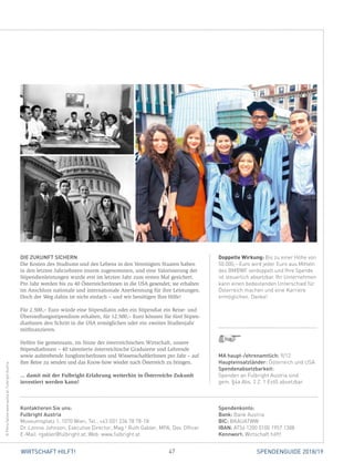 47 SPENDENGUIDE 2018/19WIRTSCHAFT HILFT!
Doppelte Wirkung: Bis zu einer Höhe von
50.000,– Euro wird jeder Euro aus Mitteln
des BMBWF verdoppelt und Ihre Spende
ist steuerlich absetzbar. Ihr Unternehmen
kann einen bedeutenden Unterschied für
Österreich machen und eine Karriere
ermöglichen. Danke!
DIE ZUKUNFT SICHERN
Die Kosten des Studiums und des Lebens in den Vereinigten Staaten haben
in den letzten Jahrzehnten enorm zugenommen, und eine Valorisierung der
Stipendienleistungen wurde erst im letzten Jahr zum ersten Mal gesichert.
Pro Jahr werden bis zu 40 ÖsterreicherInnen in die USA gesendet; sie erhalten
im Anschluss nationale und internationale Anerkennung für ihre Leistungen.
Doch der Weg dahin ist nicht einfach – und wir benötigen Ihre Hilfe!
Für 2.500,– Euro würde eine Stipendiatin oder ein Stipendiat ein Reise- und
Übersiedlungsstipendium erhalten, für 12.500,– Euro können Sie fünf Stipen­
diatInnen den Schritt in die USA ermöglichen oder ein zweites Studienjahr
mitfinanzieren.
Helfen Sie gemeinsam, im Sinne der österreichischen Wirtschaft, unsere
­StipendiatInnen – 40 talentierte österreichische Graduierte und Lehrende
­sowie aufstrebende JungforscherInnen und WissenschaftlerInnen pro Jahr – auf
ihre Reise zu senden und das Know-how wieder nach Österreich zu bringen.
... damit mit der Fulbright-Erfahrung weiterhin in Österreichs Zukunft
investiert werden kann!
©PetraSpiolawww.spiola.at,FulbrightAustria
Spendenkonto:
Bank: Bank Austria
BIC: BKAUATWW
IBAN: AT56 1200 0100 1957 1388
Kennwort: Wirtschaft hilft!
Kontaktieren Sie uns:
Fulbright Austria
Museumsplatz 1, 1070 Wien, Tel.: +43 (0)1 236 78 78-18
Dr. Lonnie Johnson, Executive Director, Mag.a
Ruth Gabler, MPA, Dev. Officer
E-Mail: rgabler@fulbright.at, Web: www.fulbright.at
MA haupt-/ehrenamtlich: 9/12
Haupteinsatzländer: Österreich und USA
Spendenabsetzbarkeit:
Spenden an Fulbright Austria sind
gem. §4a Abs. 2 Z. 1 EstG absetzbar.
 