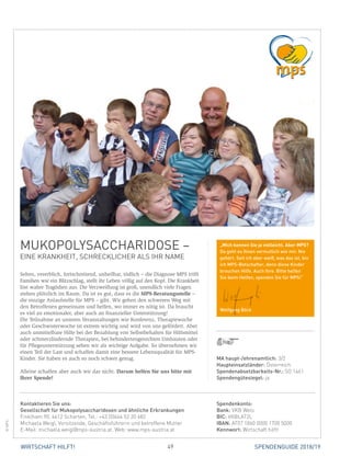 49WIRTSCHAFT HILFT! SPENDENGUIDE 2018/19
MUKOPOLYSACCHARIDOSE –
EINE KRANKHEIT, SCHRECKLICHER ALS IHR NAME
Selten, vererblich, fortschreitend, unheilbar, tödlich – die Diagnose MPS trifft
Familien wie ein Blitzschlag, stellt ihr Leben völlig auf den Kopf. Die Krankheit
löst wahre Tragödien aus. Die Verzweiflung ist groß, unendlich viele Fragen
stehen plötzlich im Raum. Da ist es gut, dass es die MPS-Beratungsstelle –
die einzige Anlaufstelle für MPS – gibt. Wir gehen den schweren Weg mit
den Betroffenen gemeinsam und helfen, wo immer es nötig ist. Da braucht
es viel an emotionaler, aber auch an finanzieller Unterstützung!
Die Teilnahme an unseren Veranstaltungen wie Konferenz, Therapiewoche
oder Geschwisterwoche ist extrem wichtig und wird von uns gefördert. Aber
auch unmittelbare Hilfe bei der Bezahlung von Selbstbehalten für Hilfsmittel
oder schmerzlindernde Therapien, bei behindertengerechten Umbauten oder
für Pflegeunterstützung sehen wir als wichtige Aufgabe. So übernehmen wir
einen Teil der Last und schaffen damit eine bessere Lebensqualität für MPS-
Kinder. Sie haben es auch so noch schwer genug.
Alleine schaffen aber auch wir das nicht. Darum helfen Sie uns bitte mit
­Ihrer Spende!
©MPS
MA haupt-/ehrenamtlich: 3/2
Haupteinsatzländer: Österreich
Spendenabsetzbarkeits-Nr.: SO 1461
Spendengütesiegel: ja
Spendenkonto:
Bank: VKB Wels
BIC: VKBLAT2L
IBAN: AT07 1860 0000 1700 5000
Kennwort: Wirtschaft hilft!
Kontaktieren Sie uns:
Gesellschaft für Mukopolysaccharidosen und ähnliche Erkrankungen
Finklham 90, 4612 Scharten, Tel.: +43 (0)664 52 20 682
Michaela Weigl, Vorsitzende, Geschäftsführerin und betroffene Mutter
E-Mail: michaela.weigl@mps-austria.at, Web: www.mps-austria.at
„Mich kennen Sie ja vielleicht. Aber MPS?
Da geht es Ihnen vermutlich wie mir. Nie
gehört. Seit ich aber weiß, was das ist, bin
ich MPS-Botschafter, denn diese Kinder
brauchen Hilfe. Auch Ihre. Bitte helfen
Sie beim Helfen, spenden Sie für MPS!“
Wolfgang Böck
 
