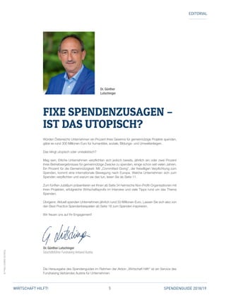 5 SPENDENGUIDE 2018/19WIRTSCHAFT HILFT!
©FVA/LUDWIGSCHEDL
EDITORIAL
Würden Österreichs Unternehmen ein Prozent ihres Gewinns für gemeinnützige Projekte spenden,
gäbe es rund 300 Millionen Euro für humanitäre, soziale, Bildungs- und Umweltanliegen.
Das klingt utopisch oder unrealistisch?
Mag sein. Etliche Unternehmen verpflichten sich jedoch bereits, jährlich ein oder zwei Prozent
ihres Betriebsergebnisses für gemeinnützige Zwecke zu spenden, einige schon seit vielen Jahren.
Ein Prozent für die Gemeinnützigkeit: Mit „Committed Giving“, der freiwilligen Verpflichtung zum
Spenden, kommt eine internationale Bewegung nach Europa. Welche Unternehmen sich zum
Spenden verpflichten und warum sie das tun, lesen Sie ab Seite 11.
Zum fünften Jubiläum präsentieren wir Ihnen ab Seite 34 heimische Non-Profit-Organisationen mit
ihren Projekten, erfolgreiche Wirtschaftsprofis im Interview und viele Tipps rund um das Thema
Spenden.
Übrigens: Aktuell spenden Unternehmen jährlich rund 50 Millionen Euro. Lassen Sie sich also von
den Best Practice Spendenbeispielen ab Seite 18 zum Spenden inspirieren.
Wir freuen uns auf Ihr Engagement!
Dr. Günther Lutschinger
Geschäftsführer Fundraising Verband Austria
Die Herausgabe des Spendenguides im Rahmen der Aktion „Wirtschaft hilft!“ ist ein Service des
Fundraising Verbandes Austria für Unternehmen.
Dr. Günther
Lutschinger
FIXE SPENDENZUSAGEN –
IST DAS UTOPISCH?
 