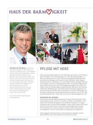 50 WIRTSCHAFT HILFT!SPENDENGUIDE 2018/19
Seit mehr als 140 Jahren ist das Haus
der Barmherzigkeit für Menschen mit
höchstem Unterstützungs- und Pflegebe-
darf da. Unser Herzensanliegen: Lebens-
qualität trotz Alter, Krankheit und
Behinderung. Leider werden dabei viele
Kosten nicht oder nicht ausreichend von
diversen Kostenträgern übernommen.
Zur Sicherstellung wichtiger Therapien
sind wir auf Menschen angewiesen,
die Verantwortung in unserer
Gesellschaft wahrnehmen und aus
tiefster Über­­zeu­gung jenen helfen,
die unsere Fürsorge brauchen.
Vielen Dank für Ihre Hilfe!
Univ.-Prof. Dr. Christoph Gisinger
Institutsdirektor
Glück und Gesundheit stehen für viele Menschen ganz oben auf der Wunsch-
liste des Lebens. In den Einrichtungen von „Haus der Barmherzigkeit“ in
Wien und NÖ betreuen wir rund 1.500 schwer pflegebedürftige Menschen,
unter ihnen hochbetagte und chronisch kranke Menschen sowie jüngere
­BewohnerInnen im Wachkoma, mit stark fortgeschrittener Multipler Sklerose
oder Demenz. In seinen 16 Wohngemeinschaften, vier Basalen Tages­zentren
und im ZAB (Zentrum für Arbeit und Begegnung) begleitet und fördert das
HABIT (Haus der Barmherzigkeit Integrationsteam) Menschen mit schweren
mehr­fachen Behinderungen und hohem basalen Unterstützungsbedarf. Für
sie alle hat sich der Wunsch nach Gesundheit nicht erfüllt. Sie benötigen me-
dizinische, pflegerische und therapeutische ­Betreuung rund um die Uhr. Und
eine Betreuung mit Herz. Dafür steht das Haus der Barmherzigkeit seit 1875.
GEMEINSAM VIEL BEWEGEN
Das Haus der Barmherzigkeit übernimmt für diese chronisch kranken Men-
schen Verantwortung, um ihnen ein Leben in Würde zu ermöglichen. Dazu
zählen Zeit für Gespräche genauso wie zahlreiche Therapien, z. B. gegen
Schmerzen oder für mehr Selbstständigkeit. Leider werden dabei viele Kosten
nicht oder nicht ausreichend von diversen Kostenträgern übernommen.
Um den Menschen in unseren Häusern trotzdem mehr Lebensqualität
zu ­ermöglichen, sind wir auf die Hilfe von SpenderInnen angewiesen.
Viele engagierte Unterstützerinnen und Unterstützer schenken unseren
­BewohnerInnen durch ihre Spenden mehr Freude am Leben.
PFLEGE MIT HERZ
©HausderBarmherzigkeit,LudwigSchedl
 