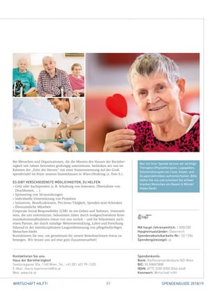 51WIRTSCHAFT HILFT! SPENDENGUIDE 2018/19
Nur mit Ihrer Spende können wir wichtige
Therapien (Physiotherapien, Logopädien,
Schmerztherapien etc.) bzw. Einzel- und
Gruppenaktivitäten aufrechterhalten. Bitte
helfen Sie uns und schenken Sie schwer
kranken Menschen ein Dasein in Würde!
Vielen Dank!
Bei Menschen und Organisationen, die die Mission des Hauses der Barmher-
zigkeit seit Jahren besonders großzügig unterstützen, bedanken wir uns im
Rahmen der „Feier der Herzen“ mit einer Namensnennung auf der Groß­
spendertafel im Foyer unseres Stammhauses in Wien-Ottakring (s. Foto li.).
ES GIBT VERSCHIEDENSTE MÖGLICHKEITEN, ZU HELFEN
» Geld oder Sachspenden (z. B. Schaltung von Inseraten, Übernahme von
Druckkosten, …)
» Sponsoring von Veranstaltungen
» Individuelle Unterstützung von Projekten
» Initiativen, Benefizaktionen, Pro-bono-Tätigkeit, Spenden-statt-Schenken
» Ehrenamtliche Mitarbeit
Corporate Social Responsibility (CSR) ist ein Geben und Nehmen. Unterneh-
men, die uns unterstützen, bekommen daher durch maßgeschneiderte Kom-
munikationsmaßnahmen etwas von uns zurück – und Sie bekommen auch
einen Partner, der durch ständige Weiterentwicklung, Lehre und Forschung
führend in der interdisziplinären Langzeitbetreuung von pflegebedürftigen
Menschen bleibt.
Kontaktieren Sie uns, um gemeinsam für unsere BewohnerInnen etwas zu
bewegen. Wir freuen uns auf eine gute Zusammenarbeit!
Spendenkonto:
Bank: Raiffeisenlandesbank NÖ-Wien
BIC: RLNWATWW
IBAN: AT75 3200 0000 0044 4448
Kennwort: Wirtschaft hilft!
Kontaktieren Sie uns:
Haus der Barmherzigkeit
Seeböckgasse 30a, 1160 Wien, Tel.: +43 (0)1 401 99-1320
E-Mail: maria.haemmerle@hb.at
Web: www.hb.at
MA haupt-/ehrenamtlich: 1.800/200
Haupteinsatzländer: Österreich
Spendenabsetzbarkeits-Nr.: SO 1284
Spendengütesiegel: ja
 