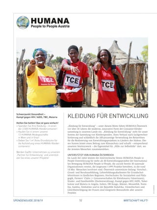 52 WIRTSCHAFT HILFT!SPENDENGUIDE 2018/19
„Kleidung für Entwicklung“ – unter diesem Motto führte HUMANA Österreich
vor über 30 Jahren die moderne, innovative Form der Container-Kleider-
sammlung in unserem Lande ein. „Kleidung für Entwicklung“ steht für unser
System der Sammlung von Kleiderspenden, ihren Verkauf nach fachgerechter
Sortierung und schließlich die 100-prozentige Verwendung des Reinerlöses
für die Realisierung von Entwicklungsprojekten in Ländern des Südens. Die-
ses System leistet einen Beitrag zum Klimaschutz und schafft – entsprechend
­unserem Vereinszweck – die Eigenmittel für „Hilfe zur Selbsthilfe“ dort, wo
die ärmsten Menschen zusammenleben.
UNTERSTÜTZT VON HUMANA ÖSTERREICH
Im Laufe der Jahre leistete der österreichische Verein HUMANA People to
People Unterstützung für mehr als 40 Entwicklungsprojekte der Internationa-
len Bewegung HUMANA People to People, die zurzeit bereits 30 nationale
Organisationen vereint, die insgesamt 1.099 Projekte betreiben, in die rund
14 Mio. Menschen involviert sind. Österreich unterstützte bislang: Vorschul-,
Grund- und Berufsausbildung, Lehrerbildungsakademien für Grundschul­
lehrerInnen in ländlichen Regionen, Hochschulen für Sozialarbeit und Päda-
gogik, Farmers’ Clubs (=Genossenschaften für Kleinbauern/-bäuerinnen),
Kinder- und Familienhilfe (Dorfentwicklung), Kampf gegen HIV/AIDS, Tuber-
kulose und Malaria in Angola, Indien, DR Kongo, Malawi, Mosambik, Nami-
bia, Sambia, Simbabwe und in der Republik Südafrika. Umweltschutz und
Gleichberechtigung der Frauen sind integrierte Bestandteile aller unserer
­Projekte.
Schwerpunkt Gesundheit –
Kampf gegen HIV / AIDS, TBC, Malaria
Helfen Sie helfen! Das ist ganz einfach!
» Spenden Sie Ihre Kleidung – in einen
der 2.500 HUMANA-Kleidercontainer!
» Kaufen Sie in einem unserer
13 HUMANA-Modegeschäfte
in Wien und in Graz!
» Geben Sie 1 m2
Ihres Grundstücks für
die Aufstellung eines HUMANA-Kleider-
containers!
Werden Sie/Ihr Unternehmen zu unserem
„Partner für Entwicklung“ und unterstüt-
zen Sie eines unserer Projekte!
KLEIDUNG FÜR ENTWICKLUNG
©HUMANA
 