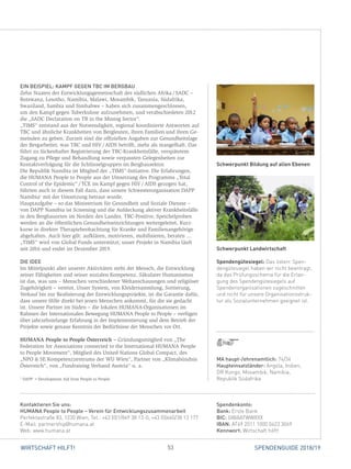 53WIRTSCHAFT HILFT! SPENDENGUIDE 2018/19
EIN BEISPIEL: KAMPF GEGEN TBC IM BERGBAU
Zehn Staaten der Entwicklungsgemeinschaft des südlichen Afrika / SADC –
­Botswana, Lesotho, Namibia, Malawi, Mosambik, Tansania, Südafrika,
­Swaziland, Sambia und Simbabwe – haben sich zusammengeschlossen,
um den Kampf gegen Tuberkulose aufzunehmen, und verabschiedeten 2012
die „SADC Declaration on TB in the Mining Sector“.
„TIMS“ entstand aus der Notwendigkeit, regional koordinierte Antworten auf
TBC und ähnliche Krankheiten von Bergleuten, ihren Familien und ihren Ge-
meinden zu geben. Zurzeit sind die offiziellen Angaben zur Gesundheitslage
der Bergarbeiter, was TBC und HIV / AIDS betrifft, mehr als mangelhaft. Das
führt zu lückenhafter Registrierung der TBC-Krankheitsfälle, verspätetem
­Zugang zu Pflege und Behandlung sowie verpassten Gelegenheiten zur
­Kontaktverfolgung für die Schlüsselgruppen im Bergbausektor.
Die Republik Namibia ist Mitglied der „TIMS“-Initiative. Die Erfahrungen,
die HUMANA People to People aus der Umsetzung des Programms „Total
Control of the Epidemic“ / TCE im Kampf gegen HIV / AIDS gezogen hat,
führten auch in diesem Fall dazu, dass unsere Schwesterorganisation DAPP
Namibia1
mit der Umsetzung betraut wurde.
Hauptaufgabe – so das Ministerium für Gesundheit und Soziale Dienste –
von DAPP Namibia ist Screening und die Aufdeckung aktiver Krankheitsfälle
in den Bergbauorten im Norden des Landes. TBC-Positive, Speichelproben
werden an die öffentlichen Gesundheitseinrichtungen weitergeleitet, Kurz-
kurse in direkter Therapiebeobachtung für Kranke und Familienangehörige
abgehalten. Auch hier gilt: aufklären, motivieren, mobilisieren, beraten ...
„TIMS“ wird von Global Funds unterstützt; unser Projekt in Namibia läuft
seit 2016 und endet im Dezember 2019.
DIE IDEE
Im Mittelpunkt aller unserer Aktivitäten steht der Mensch, die Entwicklung
seiner Fähigkeiten und seiner sozialen Kompetenz. Säkularer Humanismus
ist das, was uns – Menschen verschiedener Weltanschauungen und religiöser
Zugehörigkeit – vereint. Unser System, von Kleidersammlung, Sortierung,
­Verkauf bis zur Realisierung der Entwicklungsprojekte, ist die Garantie dafür,
dass unsere Hilfe direkt bei jenen Menschen ankommt, für die sie gedacht
ist. Unsere Partner im Süden – die lokalen HUMANA-Organisationen im
­Rahmen der Internationalen Bewegung HUMANA People to People – verfügen
über jahrzehntelange Erfahrung in der Implementierung und dem Betrieb der
Projekte sowie genaue Kenntnis der Bedürfnisse der Menschen vor Ort.
HUMANA People to People Österreich – Gründungsmitglied von „The
­Federation for Associations connected to the International HUMANA People
to People Movement“, Mitglied des United Nations Global Compact, des
„NPO  SE Kompetenzzentrums der WU Wien“, Partner von „Klimabündnis
Österreich“, von „Fundraising Verband Austria“ u. a.
1
DAPP =Development Aid from People to People
Schwerpunkt Landwirtschaft
Spendengütesiegel: Das österr. Spen-
dengütesiegel haben wir nicht beantragt,
da das Prüfungsschema für die Erlan-
gung des Spendengütesiegels auf
Spendenorganisationen zugeschnitten
und nicht für unsere Organisationsstruk-
tur als Sozialunternehmen geeignet ist.
Schwerpunkt Bildung auf allen Ebenen
Spendenkonto:
Bank: Erste Bank
BIC: GIBAATWWXXX
IBAN: AT69 2011 1000 0423 3069
Kennwort: Wirtschaft hilft!
Kontaktieren Sie uns:
HUMANA People to People – Verein für Entwicklungszusammenarbeit
Perfektastraße 83, 1230 Wien, Tel.: +43 (0)1/869 38 13-0, +43 (0)660/38 13 177
E-Mail: partnership@humana.at
Web: www.humana.at
MA haupt-/ehrenamtlich: 74/34
Haupteinsatzländer: Angola, Indien,
DR Kongo, Mosambik, Namibia,
Republik Südafrika
 