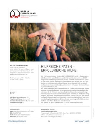 54 WIRTSCHAFT HILFT!SPENDENGUIDE 2018/19
©
Seit 1965 unterstützt der Verein „HILFE IM EIGENEN LAND – Katastrophen-
hilfe Österreich“ dank Förderern aus der Privatwirtschaft sowie ca. 15.000
Mitgliedern und KleinspenderInnen jährlich rund 300 österreichische Famili-
en, die durch Lebens- oder Naturkatastrophen in Not geraten sind. Wir hel-
fen rasch, unbürokratisch und nachhaltig. Menschlichkeit steht im Mittel-
punkt, unsere ehrenamtlichen Landesleiterinnen stehen mit den Betroffenen
in persönlichem Kontakt!
Wir bieten die Möglichkeit, Patenschaften für Kinder zu übernehmen, denen
mit einer einmaligen Zahlung nicht ausreichend geholfen werden kann. Be-
reits mehr als 80 Patinnen und Paten begleiten Kinder über einen selbst ge-
wählten Zeitraum mit monatlichen Zahlungen. Trotzdem ist der Bedarf stetig
steigend. Mit einem Mitgliedsbeitrag oder einer Patenschaft wird dem Verein
ermöglicht, besonders schnell finanzielle Unterstützung zu leisten und Hilfs-
projekte langfristig zu planen. Leisten Sie mit uns erfolgreiche Hilfe, werden
Sie Patin oder Pate – Sie haben es in der Hand!
Ihre Spende an HILFE IM EIGENEN LAND ist steuerlich absetzbar!
HELFEN SIE UNS HELFEN –
einfach direkt spenden!
Unterstützen Sie uns mit Dauer- oder
Einmalspenden. Wir bieten auch die
Möglichkeit des Onlinespendens über
www.hilfeimeigenenland.at!
Wir freuen uns auf Ihre Mithilfe.
JEDER EURO ZÄHLT!
HILFREICHE PATEN –
­ERFOLGREICHE HILFE!
©Fotolia/DorSteffen
MA haupt-/ehrenamtlich: 3/11
Haupteinsatzländer: Österreich
Spendenabsetzbarkeits-Nr.: SO 1248
Spendengütesiegel: ja
Spendenkonto:
Bank: Raiffeisenlandesbank NÖ-Wien
BIC: RLNWATWW
IBAN: AT25 3200 0000 1220 0002
Kennwort: Wirtschaft hilft!
Kontaktieren Sie uns:
HILFE IM EIGENEN LAND
Krugerstraße 3, Postfach 49, 1015 Wien, Tel.: +43 (0)1/512 58 00
E-Mail: office@hilfeimeigenenland.at
Web: www.hilfeimeigenenland.at
 