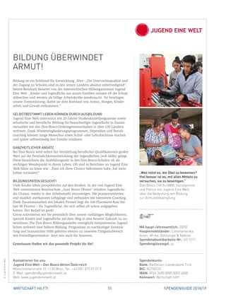 55 SPENDENGUIDE 2018/19WIRTSCHAFT HILFT!
BILDUNG ÜBERWINDET
ARMUT!
Bildung ist ein Schlüssel für Entwicklung. Aber: „Die Unterrichtsqualität und
der Zugang zu Schulen sind in den armen Ländern absolut unbefriedigend“,
betont Reinhard Heiserer von der österreichischen Hilfsorganisation Jugend
Eine Welt. „Kinder und Jugendliche aus armen Familien müssen oft die Schule
abbrechen und werden als billige Arbeitskräfte missbraucht. Sie benötigen
unsere Unterstützung, damit sie dem Kreislauf von Armut, Hunger, Kinder­
arbeit und Gewalt entkommen.“
SELBSTBESTIMMT LEBEN KÖNNEN DURCH AUSBILDUNG
Jugend Eine Welt unterstützt seit 20 Jahren Straßenkinderprogramme sowie
schulische und berufliche Bildung für benachteiligte Jugendliche in Zusam-
menarbeit mit den Don-Bosco-Ordensgemeinschaften in über 130 Ländern
weltweit. Dank Wiedereingliederungsprogrammen, Stipendien und Berufs-
coaching können junge Menschen einen Schul- oder Lehrabschluss machen
und später selbstständig ihre Familie ernähren.
GANZHEITLICHER ANSATZ
Bei Don Bosco wird neben der Vermittlung beruflicher Qualifikationen großer
Wert auf die Persönlichkeitsentwicklung der Jugendlichen (soft skills) gelegt.
Diese bezeichnen die Ausbildungszeit in den Don-Bosco-Schulen oft als
wichtigen Wendepunkt in ihrem Leben. Oft sind in Berichten an Jugend Eine
Welt Sätze zu lesen wie: „Dass ich diese Chance bekommen habe, hat mein
Leben verändert!“
BILDUNGSPATEN GESUCHT!
Viele Kinder leben perspektivlos auf den Straßen. In der von Jugend Eine
Welt unterstützten Berufsschule „Juan Bosco Obrero“ erhalten Jugendliche
die Chance, wieder in den Arbeitsmarkt einzusteigen. Die praxisorientierten
und staatlich anerkannten Lehrgänge sind verbunden mit intensivem Coaching.
Dank Zusammenarbeit mit lokalen Firmen liegt die Job-Placement-Rate bei
fast 90 Prozent – für Jugendliche, die sich selbst oft schon aufgegeben
­hatten. Der Bedarf ist groß!
Gerne informieren wir Sie persönlich über unsere vielfältigen Möglichkeiten,
speziell Kinder und Jugendliche auf dem Weg in eine bessere Zukunft zu un-
terstützen. Die Don Bosco Bildungsanleihe ermöglicht beispielsweise Jugend-
lichen weltweit eine höhere Bildung. Programme zu nachhaltiger Entwick-
lung und humanitärer Hilfe gehören ebenso zu unserem Tätigkeitsbereich
wie Freiwilligeneinsätze: Jetzt neu auch für Senioren.
Gemeinsam finden wir das passende Projekt für Sie!
MA haupt-/ehrenamtlich: 20/50
Haupteinsatzländer: Lateinamerika,
Asien, Afrika, Osteuropa  Nahost
Spendenabsetzbarkeits-Nr.: SO 1211
Spendengütesiegel: ja
Spendenkonto:
Bank: Raiffeisen-Landesbank Tirol
BIC: RZTIAT22
IBAN: AT66 3600 0000 0002 4000
Kennwort: Wirtschaft hilft!
Kontaktieren Sie uns:
Jugend Eine Welt – Don Bosco Aktion Österreich
Münichreiterstraße 31, 1130 Wien, Tel.: +43 (0)1 879 07 07 0
E-Mail: spenden@jugendeinewelt.at
Web: www.jugendeinewelt.at
„Was nützt es, die Übel zu beweinen?
Viel besser ist es, mit allen Mitteln zu
­versuchen, sie zu beseitigen.“
Don Bosco (1815–1888), Sozialpionier
und Patron von Jugend Eine Welt,
über die Bedeutung von Bildung
zur Armutsbekämpfung.
©JugendEineWelt
 