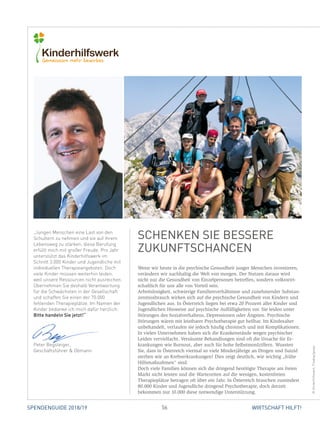 56 WIRTSCHAFT HILFT!SPENDENGUIDE 2018/19
Wenn wir heute in die psychische Gesundheit junger Menschen investieren,
verändern wir nachhaltig die Welt von morgen. Der Nutzen daraus wird
nicht nur die Gesundheit von Einzelpersonen betreffen, sondern volkswirt-
schaftlich für uns alle von Vorteil sein.
Arbeitslosigkeit, schwierige Familienverhältnisse und zunehmender Substan-
zenmissbrauch wirken sich auf die psychische Gesundheit von Kindern und
Jugendlichen aus. In Österreich liegen bei etwa 20 Prozent aller Kinder und
Jugendlichen Hinweise auf psychische Auffälligkeiten vor. Sie leiden unter
Störungen des Sozialverhaltens, Depressionen oder Ängsten. Psychische
­Störungen wären mit leistbarer Psychotherapie gut heilbar. Im Kindesalter
unbehandelt, verlaufen sie jedoch häufig chronisch und mit Komplikationen.
In vielen Unternehmen haben sich die Krankenstände wegen psychischer
Leiden vervielfacht. Versäumte Behandlungen sind oft die Ursache für Er-
krankungen wie Burnout, aber auch für hohe Selbstmordziffern. Wussten
Sie, dass in Österreich viermal so viele Minderjährige an Drogen und Suizid
sterben wie an Krebserkrankungen? Dies zeigt deutlich, wie wichtig „frühe
Hilfsmaßnahmen“ sind.
Doch viele Familien können sich die dringend benötigte Therapie am freien
Markt nicht leisten und die Wartezeiten auf die wenigen, kostenfreien
­Therapieplätze betragen oft über ein Jahr. In Österreich brauchen zumindest
80.000 Kinder und Jugendliche dringend Psychotherapie, doch derzeit
­bekommen nur 10.000 diese notwendige Unterstützung.
SCHENKEN SIE BESSERE
ZUKUNFTSCHANCEN
©Kinderhilfswerk,Pixabay/giesje
„Jungen Menschen eine Last von den
Schultern zu nehmen und sie auf ihrem
Lebensweg zu stärken, diese Berufung
erfüllt mich mit großer Freude. Pro Jahr
unterstützt das Kinderhilfswerk im
Schnitt 3.000 Kinder und Jugendliche mit
individuellen Therapieangeboten. Doch
viele Kinder müssen weiterhin leiden,
weil unsere Ressourcen nicht ausreichen.
Übernehmen Sie deshalb Verantwortung
für die Schwächsten in der Gesellschaft
und schaffen Sie einen der 70.000
fehlenden Therapieplätze. Im Namen der
Kinder bedanke ich mich dafür herzlich:
Bitte handeln Sie jetzt!“
Peter Begsteiger,
Geschäftsführer  Obmann
 
