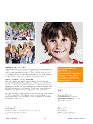 57WIRTSCHAFT HILFT! SPENDENGUIDE 2018/19
DER VEREIN KINDERHILFSWERK
Das Kinderhilfswerk bietet österreichweit sozial schwächer gestellten Kindern
und deren Familien Hilfe durch Beratung, Therapie, Diagnostik, Prävention,
Reitpädagogik und erlebnispädagogische Projekte. Unabhängig und über
Spendengelder finanziert, leisten wir unbürokratische und rasche Hilfe und
ermöglichen so benachteiligten Kindern bessere Zukunftschancen.
IHR UNTERNEHMEN KANN VIEL BEWIRKEN
Bitte stellen Sie sich vor, wie Ihr Unternehmen ein Lächeln in traurige
­Kindergesichter zaubert und vielen Kindern eine bessere Zukunft schenkt.
Gemeinsam mit dem Kinderhilfswerk können Sie Großartiges für kommende
Generationen bewirken. Ob durch klassische Geld- oder Sachspenden, spezi-
elle Weihnachtsaktionen oder ein auf Ihr Unternehmen maßgeschneidertes
CSR-Konzept, es gibt verschiedene Möglichkeiten einer Kooperation.
Doch wie könnte ein solches Projekt bei Ihnen aussehen? Auf Wunsch bieten
wir Ihnen professionelle Unterstützung an, von der Ideenfindung bis zur
­Öffentlichkeitsarbeit. Bitte kontaktieren Sie uns und gemeinsam finden wir
das passende Projekt für Sie!
Spendenkonto:
Bank: Hypobank Linz
BIC: OBLAAT2L
IBAN: AT74 5400 0000 0001 0777
Kennwort: Wirtschaft hilft!
Kontaktieren Sie uns:
Kinderhilfswerk
Obere Dorfstraße 20, 4050 Traun, Tel.: +43 (0)7229 620 82
E-Mail: peter.b@kinderhilfswerk.at
Web: www.kinderhilfswerk.at
MA hauptamtlich: 102
Haupteinsatzländer: Österreich
Spendenabsetzbarkeits-Nr.: SO 1341
Spendengütesiegel: ja
Ihre soziale Verantwortung
wird sichtbar!
Mit uns als Partner leisten Sie einen
nachhaltigen Beitrag zu einer gesunden
Gesellschaft und stärken Sympathie
sowie Bindung Ihrer Stakeholder. Ihr
Unternehmen macht den Unterschied,
wir freuen uns auf Sie!
 
