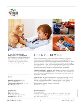58 WIRTSCHAFT HILFT!SPENDENGUIDE 2018/19
Wird bei einem Kind eine lebensverkürzende Erkrankung diagnostiziert,
müssen alle Familienangehörigen ihr gesamtes Leben komplett der neuen
­Situation anpassen. Pflege und Betreuung, teilweise rund um die Uhr, stellen
Eltern wie Geschwister vor ungeahnte Herausforderungen – psychisch, phy-
sisch und finanziell. Genau hier fängt das Kinderhospiz Netz die Familie auf.
Unser Palliativteam und das ehrenamtliche Hospizteam betreuen das
schwerstkranke Kind zu Hause und in unserem KinderTagesHospiz.
Auch die Angehörigen lassen wir nicht alleine. Wir bieten Entlastung, wo
­immer sie benötigt wird. All dies können wir nicht ohne Ihre Unterstützung
leisten. Denn unser Angebot finanziert sich rein durch Spenden und ist für
die Familien kostenfrei.
Helfen Sie jetzt mit, die verbleibende Zeit für das sterbenskranke Kind so
unbeschwert wie möglich zu gestalten. Sei es durch finanzielle Zuwendun-
gen oder durch Veranstaltungen zu unseren Gunsten. Gerne gestalten wir
­gemeinsam mit Ihnen einen Marketingmix für Ihre interne und externe
­Kommunikation, passend zu Ihrem CSR-Leitbild.
Ihre Hilfe ist wichtig!
In Österreich leben geschätzt
5.000 Familien mit einem Kind mit
einer lebensverkürzenden Erkrankung.
Das Kinderhospiz Netz betreut jährlich
50 Familien zu Hause und im Kinder­
TagesHospiz ab der Diagnosestellung
und ohne zeitliche Befristung.
LEBEN VOR DEM TOD
©KinderhospizNetz
Spendenkonto:
Bank: Erste Bank
BIC: GIBAATWWXXX
IBAN: AT23 2011 1825 4479 3000
Kennwort: Wirtschaft hilft!
Kontaktieren Sie uns:
Kinderhospiz Netz
Meidlinger Hauptstraße 57–59, 1120 Wien, Tel.: +43 (0)664 73 40 26 40
Markus Gronenwald, E-Mail: markus.gronenwald@kinderhospiz.at
Web: www.kinderhospiz.at
MA haupt-/ehrenamtlich: 13/53
Haupteinsatzländer: Österreich
Spendenabsetzbarkeits-Nr.: SO 1596
Spendengütesiegel: ja
 