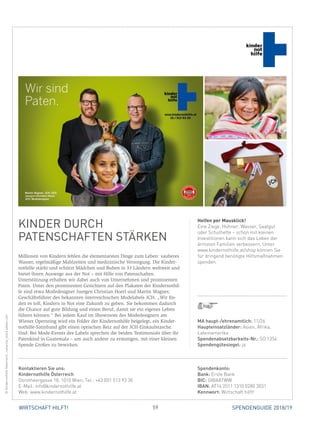 59WIRTSCHAFT HILFT! SPENDENGUIDE 2018/19
KINDER DURCH
­PATENSCHAFTEN STÄRKEN
Millionen von Kindern fehlen die elementarsten Dinge zum Leben: sauberes
Wasser, regelmäßige Mahlzeiten und medizinische Versorgung. Die Kinder-
nothilfe stärkt und schützt Mädchen und Buben in 33 Ländern weltweit und
bietet ihnen Auswege aus der Not – mit Hilfe von Patenschaften.
Unterstützung erhalten wir dabei auch von Unternehmen und prominenten
Paten. Unter den prominenten Gesichtern auf den Plakaten der Kindernothil-
fe sind etwa Modedesigner Juergen Christian Hoerl und Martin Wagner,
­Geschäftsführer des bekannten österreichischen Modelabels JCH. „Wir fin-
den es toll, Kindern in Not eine Zukunft zu geben. Sie bekommen dadurch
die Chance auf gute Bildung und einen Beruf, damit sie ein eigenes Leben
führen können.“ Bei jedem Kauf im Showroom des Modedesigners am
­Wiener Opernring wird ein Folder der Kindernothilfe beigelegt, ein Kinder-
nothilfe-Satinband gibt einen optischen Reiz auf der JCH-Einkaufstasche.
Und: Bei Mode-Events des Labels sprechen die beiden Testimonials über ihr
Patenkind in Guatemala – um auch andere zu ermutigen, mit einer kleinen
Spende Großes zu bewirken.
Helfen per Mausklick!
Eine Ziege, Hühner, Wasser, Saatgut
oder Schulhefte – schon mit kleinen
Investitionen kann sich das Leben der
ärmsten Familien verbessern. Unter
www.kindernothilfe.at/shop können Sie
für dringend benötigte Hilfsmaßnahmen
spenden.
©KindernothilfeÖsterreich,ruslanita_stock.adobe.com
MA haupt-/ehrenamtlich: 11/26
Haupteinsatzländer: Asien, Afrika,
Lateinamerika
Spendenabsetzbarkeits-Nr.: SO 1354
Spendengütesiegel: ja
Spendenkonto:
Bank: Erste Bank
BIC: GIBAATWW
IBAN: AT14 2011 1310 0280 3031
Kennwort: Wirtschaft hilft!
Kontaktieren Sie uns:
Kindernothilfe Österreich
Dorotheergasse 18, 1010 Wien, Tel.: +43 (0)1 513 93 30
E-Mail: info@kindernothilfe.at
Web: www.kindernothilfe.at
 