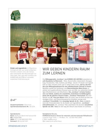 60 WIRTSCHAFT HILFT!SPENDENGUIDE 2018/19
Das Bildungsprojekt „Lernhaus“ von KURIER AID AUSTRIA unterstützt an
acht Standorten in Österreich – Wien, Bruck/Leitha, Gänserndorf, Her­zo­gen­
burg, Neunkirchen, Tulln, Kufstein und Wörgl – derzeit 175 Kinder und Jugend­
liche im Alter zwischen sechs und 15 Jahren beim Lernen. Ziel ist, den Kin-
dern das Bildungsfundament für eine selbstbestimmte Zukunft zu bauen.
Betrieben werden die Lernhäuser vom Österreichischen Roten Kreuz, es
­arbeitet mit hauptberuflichem Personal sowie mit Hilfe von zahlreichen freiwil-
ligen Mitarbeiterinnen und Mitarbeitern. Das „Lernhaus“ ist keine Konkur-
renz zur Schule, sondern ein zusätz­liches, kostenloses Lernhilfeangebot,
damit alle die gleichen Chancen haben. „Lernhaus“-Patenschaft: Mit einer
Spende von 10,– Euro pro Monat stellen Sie sicher, dass ein Kind mit dem not-
wendigen Schul- und Unterrichtsmaterial im Schuljahr versorgt wird.
„Lernhaus“-Freizeithilfe: Eine einmalige Spende ab 20,– Euro ermöglicht
wertvolle Freizeitaktivitäten für die Kinder und Jugendlichen. „Lernhaus“-­
Zukunftsbaustein: Als „Lernhaus“-Pate unterstützen Sie mit einer monatlichen
Spende von 280,– Euro ein Jahr lang den Besuch eines Kindes im Lernhaus.
Kinder und Jugendliche mit Migrations-
hintergrund oder aus sozial schwachen
Familien scheitern oft in der Schule,
weil niemand bei den Hausübungen zur
Seite steht. Hier setzt das Lernhaus von
KURIER AID AUSTRIA an und bietet
kostenlose Unterstützung an.
WIR GEBEN KINDERN RAUM
ZUM LERNEN
©Kurier/JuergChristandl,Kurier/GilbertNovy(2)
Spendenkonto:
Bank: Raiffeisen Bank International AG
BIC: RZBAATWW
IBAN: AT71 3100 0000 0099 9995
Kennwort: Wirtschaft hilft!
Kontaktieren Sie uns:
KURIER Aid Austria | Verein für nationale und internationale Hilfsaktionen
Leopold-Ungar-Platz 1, 1190 Wien, Tel.: +43 (0)5 9030 22892
E-Mail: kaa@kurier.at
Web: www.kurier.at/lernhaus
Haupteinsatzländer: Österreich
Spendenabsetzbarkeits-Nr.: SO 2234
 