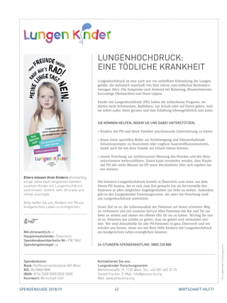 62SPENDENGUIDE 2018/19 WIRTSCHAFT HILFT!
Lungenhochdruck ist eine nach wie vor unheilbare Erkrankung der Lungen-
gefäße, die statistisch innerhalb von fünf Jahren zum tödlichen Rechtsherz-
versagen führt. Die Symptome sind Atemnot bei Belastung, Brustschmerzen,
kurzzeitige Ohnmachten und blaue Lippen.
Kinder mit Lungenhochdruck (PH) haben die schlechteste Prognose, sie
­dürfen nicht Schwimmen, Radfahren, zur Schule oder auf Partys gehen, weil
sie sofort außer Atem geraten und eine Erkältung lebensgefährlich sein kann.
SIE KÖNNEN HELFEN, INDEM SIE UNS DABEI UNTERSTÜTZEN,
» Kindern mit PH und deren Familien psychosoziale Unterstützung zu bieten.
» ihnen einen speziellen Roller zur Fortbewegung und lebenserhaltende
­Infusionspumpen zu finanzieren oder tragbare Sauerstoffkonzentratoren,
damit auch Sie mit ihrer Familie auf Urlaub fahren können.
» unsere Forschung zur nichtinvasiven Messung des Druckes und des Herz-
zeitvolumens weiterzuführen. Damit kann vermieden werden, dass Kinder
mit PH alle sechs Monate im OP einen Herzkatheter über sich ergehen las-
sen müssen.
Die Initiative Lungenhochdruck besteht in Österreich zum einen aus dem
Verein PH Austria, der es sich zum Ziel gemacht hat als Servicestelle den
­Patienten in allen möglichen Angelegenheiten zur Seite zu stehen. Außerdem
gibt es den Lungenkinder Forschungsverein, der aktiv die Forschung rund
um Lungenhochdruck unterstützt.
Unser Ziel ist es, die Lebensqualität der Patienten auf ihrem schweren Weg
zu verbessern und mit unserem Service allen Patienten mit Rat und Tat zur
Seite zu stehen und immer ein offenes Ohr für sie zu haben. Wichtig für uns
ist es, Patienten das Gefühl zu geben, dass sie gehört und verstanden wer-
den. Wir sind Anlaufstelle für alle PH-Patienten in ganz Österreich und wir
würden uns freuen, wenn wir mit Ihrer Hilfe Kindern mit Lungenhochdruck
ein kindgerechtes Leben ermöglichen könnten.
24-STUNDEN-SPENDENHOTLINE: 0800 228 888
Spendenkonto:
Bank: Raiffeisenlandesbank NÖ-Wien
BIC: RLNWATWW
IBAN: AT24 3200 0000 0030 2000
Kennwort: Wirtschaft hilft!
Kontaktieren Sie uns:
Lungenkinder Forschungsverein
Wilhelmstraße 19, 1120 Wien, Tel.: +43 (0)1 402 37 25
Gerald Fischer, E-Mail: info@phaustria.org
Web: www.phaustria.org
LUNGENHOCHDRUCK:
EINE TÖDLICHE KRANKHEIT
©LungenkinderForschungsverein
MA ehrenamtlich: 6
Haupteinsatzländer: Österreich
Spendenabsetzbarkeits-Nr.: FW 1862
Spendengütesiegel: ja
Eltern müssen ihren Kindern ohnmächtig
einige Jahre beim langsamen Sterben
zusehen! Kinder mit Lungenhochdruck
sind einsam, isoliert, sehr oft krank und
immer erschöpft.
Bitte helfen Sie uns, Kindern mit PH ein
kindgerechtes Leben zu ermöglichen.
MeineL
ungesagt
Nein.
Me
ine
Freunde sagen:
Ra
uf auf’s Rad!
Lungenhochdruck
nimmt Sophie die Luft für
ein kindgerechtes Leben.
Ihre
Spende
hilft 24h Spendenhotline:
0800 228 888
www.lungenkinder.at
LUNGEN
HOCHDRUCK
HILFE
 
