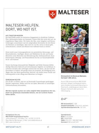 63 SPENDENGUIDE 2018/19WIRTSCHAFT HILFT!
MALTESER HELFEN.
DORT, WO NOT IST.
AUS TRADITION MODERN
Die MALTESER stehen für karitatives Engagement in christlicher Tradition.
Über Jahrhunderte haben wir bewiesen: Unsere Hilfe hört nicht dort auf, wo
eingefahrene Wege enden. Wir haben den Mut, neue Aufgaben und Heraus-
forderungen anzunehmen und mit zeitgemäßem Verständnis für den Dienst
am Nächsten zu bewältigen. Stets sind wir vor Ort, wenn es darum geht,
­unbürokratisch, schnell und effizient eine helfende Hand zu reichen.
Heute reicht unser Leistungsspektrum von persönlichen Betreuungs- und
­Besuchsdiensten, Ausflügen, Reisen und Wallfahrten für alte und kranke
Menschen sowie Menschen mit Behinderung über Ambulanzdienste, Kran-
kentransporte, Rettungs- und Notarztdienste bis hin zur Katastrophenhilfe
im In- und Ausland.
Unsere durchwegs ehrenamtlichen Mitglieder und Helfer betreuen hilfsbe-
dürftige Menschen liebevoll und wertschätzend, begleiten sie einfühlsam in
schweren Stunden oder verbringen einfach Zeit mit ihnen, um das Leid der
Einsamkeit zu lindern. Oft genügt schon ein Gespräch, die Erledigung eines
Weges oder eine kleine gemeinsame Aktivität, um wieder etwas Freude und
Lebensqualität in den Alltag eines Menschen zu bringen.
GEMEINSAM HELFEN
Um all dies zu leisten, sind wir auf finanzielle Zuwendungen großzügiger
Spender angewiesen. Helfen auch Sie uns dabei, Menschen in schwierigen
Lebenssituationen beizustehen.
Mit Ihrer Spende machen wir vieles möglich! Bitte kontaktieren Sie uns,
damit wir gemeinsam entscheiden können, wie wir in Ihrem Namen
­helfen dürfen.
MA ehrenamtlich: 2.200
Haupteinsatzländer: Österreich, weltweit
Spendenabsetzbarkeits-Nr.: SO 1352
Spendenkonto:
Bank: Erste Bank
BIC: GIBAATWW
IBAN: AT65 2011 1800 8087 0800
Kennwort: Wirtschaft hilft!
Kontaktieren Sie uns:
MALTESER Hospitaldienst Austria
Johannesgasse 2, 1010 Wien, Tel.: +43 (0)1 512 53 95
Mag. Manuel Weinberger, E-Mail: zentrale@malteser.at
Web: www.malteser.at
Ehrenamtlich im Dienst am Nächsten.
Seit bald 1.000 Jahren.
Rund 2.200 ehrenamtliche MALTESER
betreuen, pflegen und begleiten behin-
derte, kranke und einsame Menschen in
Österreich, unabhängig von deren Alter,
Religion, Herkunft oder politischer
Überzeugung.
©www.martinsteiger.at,CasilliRemo
 