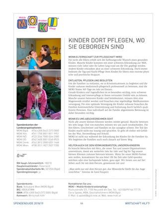 64 WIRTSCHAFT HILFT!SPENDENGUIDE 2018/19
WENN ELTERNSCHAFT ZUR PFLEGSCHAFT WIRD
Für nicht alle Eltern erfüllt sich der hoffnungsvolle Wunsch eines gesunden
Kindes. Manche Kinder kommen mit einer schweren Erkrankung zur Welt,
müssen viele Jahre oder ihr Leben lang rund um die Uhr gepflegt werden.
Andere Kinder erkranken akut an einer schweren Erkrankung. Doch immer
bedeutet die Tag-und-Nacht-Pflege ihres Kindes für Eltern eine enorme physi-
sche und psychische Strapaze.
ENTLASTEN, PFLEGEN UND BEGLEITEN
Um die Familien zu entlasten, sie in Krisensituationen zu begleiten und die
Kinder zuhause medizinisch-pflegerisch professionell zu betreuen, sind die
MOKI-Teams 365 Tage im Jahr im Einsatz.
Gerade Kindern und Jugendlichen ist es besonders wichtig, trotz schwerer
­Erkrankung und Intensivpflege in ihrem vertrauten Umfeld sein zu können.
Manche unserer betreuten Kinder sind heimbeatmet, müssen über eine
­Magensonde ernährt werden und brauchen eine regelmäßige Medikamenten-
versorgung. Für eine optimale Versorgung der Kinder zuhause brauchen die
Familien kontinuierliche Unterstützung und Entlastung durch fachlich quali-
fizierte Personen. Eine individuell auf die Familie abgestimmte Betreuung ist
dabei besonders wichtig.
WENN ES UMS ABSCHIEDNEHMEN GEHT
Nicht alle unsere kleinen Klienten werden wieder gesund. Manche betreuen
wir sehr lange. Und von manchen müssen wir uns auch verabschieden. Für
ihre Eltern, Geschwister und Familien ist das unsagbar schwer. Der Tod des
Kindes macht nicht nur traurig und sprachlos. Er geht oft einher mit Gefüh-
len der Wut, Verzweiflung und Schuld.
MOKI ist nicht nur während der Erkrankung des Kindes für die Familien da.
Wir begleiten die Familien auch noch danach auf ihrem Weg.
HELFEN AUCH SIE DEN VERWUNDBARSTEN, UNSEREN KINDERN
Es braucht Menschen mit Herz, die unser Tun und unsere Organisationen
­unterstützen, damit wir weiterhin Jahr für Jahr und Tag für Tag unsere
­kleinen Klienten zuhause betreuen können. Wenn Sie unser MOKI-Partner
sein wollen, kontaktieren Sie uns bitte! Ob Sie Zeit oder Geld spenden
­möchten oder eine Sachspende haben, ganz egal. Wir freuen uns auf Sie!
Sehen auch Sie mit dem Herzen, gemeinsam mit uns!
„Man sieht nur mit dem Herzen gut, das Wesentliche bleibt für das Auge
­unsichtbar.“ Antoine de Saint Exupery
Pflege
Kranken
Kinder
Mobile
KINDER DORT PFLEGEN, WO
SIE GEBORGEN SIND
©MOKI–MobileKinderkrankenpflege
MA haupt-/ehrenamtlich: 180/18
Haupteinsatzländer: Österreich
Spendenabsetzbarkeits-Nr.: SO 2526 (Bgld)
Spendengütesiegel: ja
Spendenkonto:
Bank: Volksbank Wien (MOKI Bgld)
BIC: VBOEATWW
IBAN: AT04 4300 0443 2373 0000 (Bgld)
Kennwort: Wirtschaft hilft!
Kontaktieren Sie uns:
MOKI – Mobile Kinderkrankenpflege
Rochusstraße 5/3, 7100 Neusiedl am See, Tel.: +43 (0)699/166 777 70
Doris Spalek, MBA, Geschäftsführerin MOKI Bgld
E-Mail: d.spalek@bgld.moki.at, Web: www.moki.at
Spendenkonten der
Landesorganisationen:
MOKI Bgld:	 AT04 4300 0443 2373 0000
MOKI Ktn:	 AT41 1700 0001 0011 9951
MOKI NÖ:	 AT23 3264 7000 0244 2580
MOKI OÖ:	 AT42 3400 0001 0260 8925
MOKI Stmk:	 AT62 3812 2000 0201 1468
MOKI Wien:	 AT08 2011 1827 3507 7200
 
