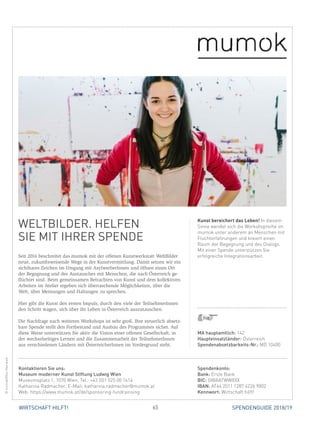 65WIRTSCHAFT HILFT! SPENDENGUIDE 2018/19
WELTBILDER. HELFEN
SIE MIT IHRER SPENDE
Seit 2016 beschreitet das mumok mit der offenen Kunstwerkstatt WeltBilder
neue, zukunftsweisende Wege in der Kunstvermittlung. Damit setzen wir ein
sichtbares Zeichen im Umgang mit AsylwerberInnen und öffnen einen Ort
der Begegnung und des Austausches mit Menschen, die nach Österreich ge-
flüchtet sind. Beim gemeinsamen Betrachten von Kunst und dem kollektiven
Arbeiten im Atelier ergeben sich überraschende Möglichkeiten, über die
Welt, über Meinungen und Haltungen zu sprechen.
Hier gibt die Kunst den ersten Impuls, durch den viele der TeilnehmerInnen
den Schritt wagen, sich über ihr Leben in Österreich auszutauschen.
Die Nachfrage nach weiteren Workshops ist sehr groß. Ihre steuerlich absetz-
bare Spende stellt den Fortbestand und Ausbau des Programmes sicher. Auf
diese Weise unterstützen Sie aktiv die Vision einer offenen Gesellschaft, in
der wechselseitiges Lernen und die Zusammenarbeit der TeilnehmerInnen
aus verschiedenen Ländern mit ÖsterreicherInnen im Vordergrund steht.
Kunst bereichert das Leben! In diesem
Sinne wendet sich die Workshopreihe im
mumok unter anderem an Menschen mit
Fluchterfahrungen und kreiert einen
Raum der Begegnung und des Dialogs.
Mit einer Spende unterstützen Sie
erfolgreiche Integrationsarbeit.
©mumok/NicoHavranek
MA hauptamtlich: 142
Haupteinsatzländer: Österreich
Spendenabsetzbarkeits-Nr.: MÖ 10400
Spendenkonto:
Bank: Erste Bank
BIC: GIBAATWWXXX
IBAN: AT64 2011 1287 4226 9802
Kennwort: Wirtschaft hilft!
Kontaktieren Sie uns:
Museum moderner Kunst Stiftung Ludwig Wien
Museumsplatz 1, 1070 Wien, Tel.: +43 (0)1 525 00 1414
Katharina Radmacher, E-Mail: katharina.radmacher@mumok.at
Web: https://www.mumok.at/de/sponsoring-fundrainsing
 